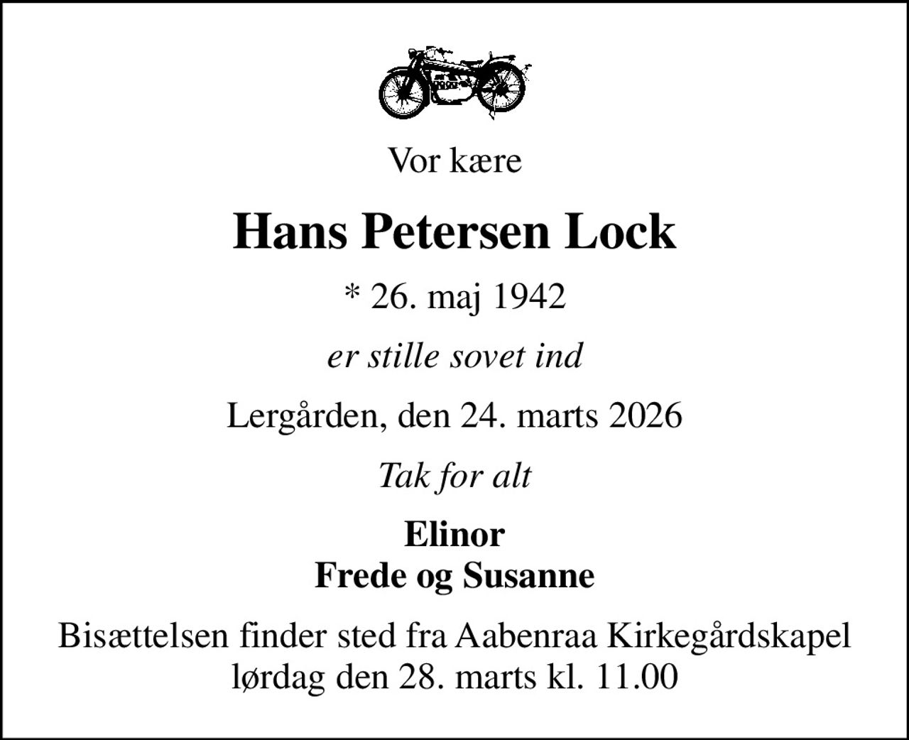 Vor kære
Hans Petersen Lock
* 26. maj 1942
er stille sovet ind
Lergården, den 24. marts 2026
Tak for alt
Elinor Frede og Susanne
Bisættelsen finder sted fra Aabenraa Kirkegårdskapel  lørdag den 28. marts kl. 11.00