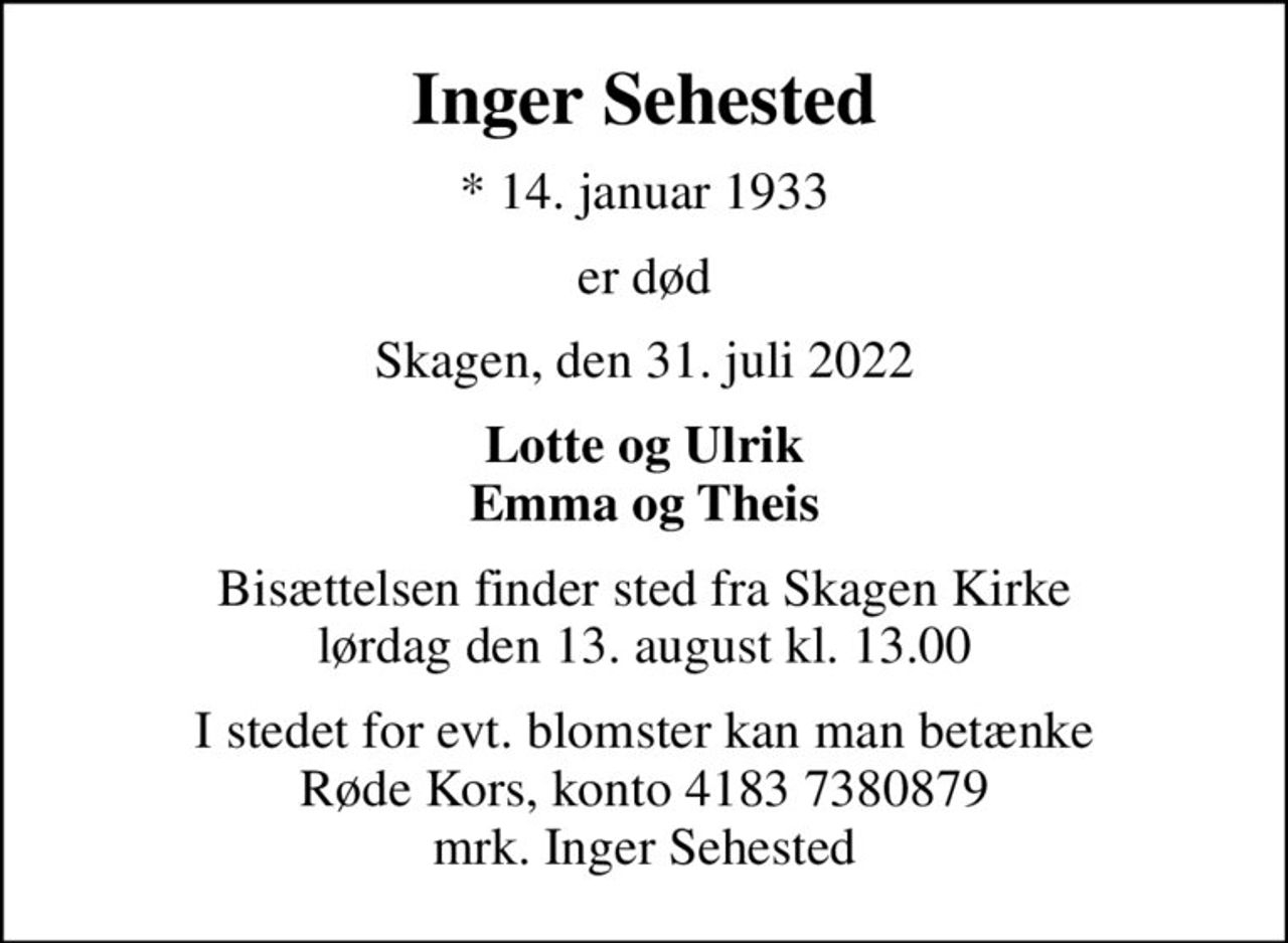 Inger Sehested
* 14. januar 1933
er død
Skagen, den 31. juli 2022
Lotte og Ulrik Emma og Theis
Bisættelsen finder sted fra Skagen Kirke  lørdag den 13. august kl. 13.00 
I stedet for evt. blomster kan man betænke
					Røde Kors konto41837380879mrk. Inger
					Sehested