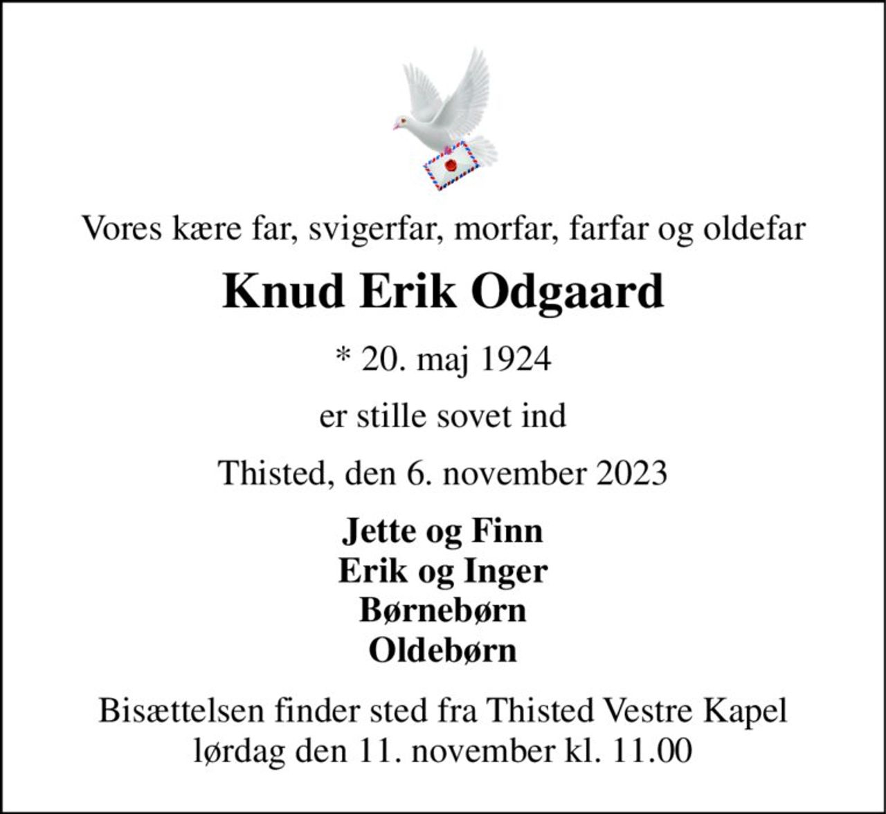 Vores kære far, svigerfar, morfar, farfar og oldefar 
Knud Erik Odgaard 
* 20. maj 1924 
er stille sovet ind 
Thisted, den 6. november 2023 
Jette og Finn Erik og Inger Børnebørn Oldebørn 
Bisættelsen finder sted fra Thisted Vestre Kapel lørdag den 11. november kl. 11.00
