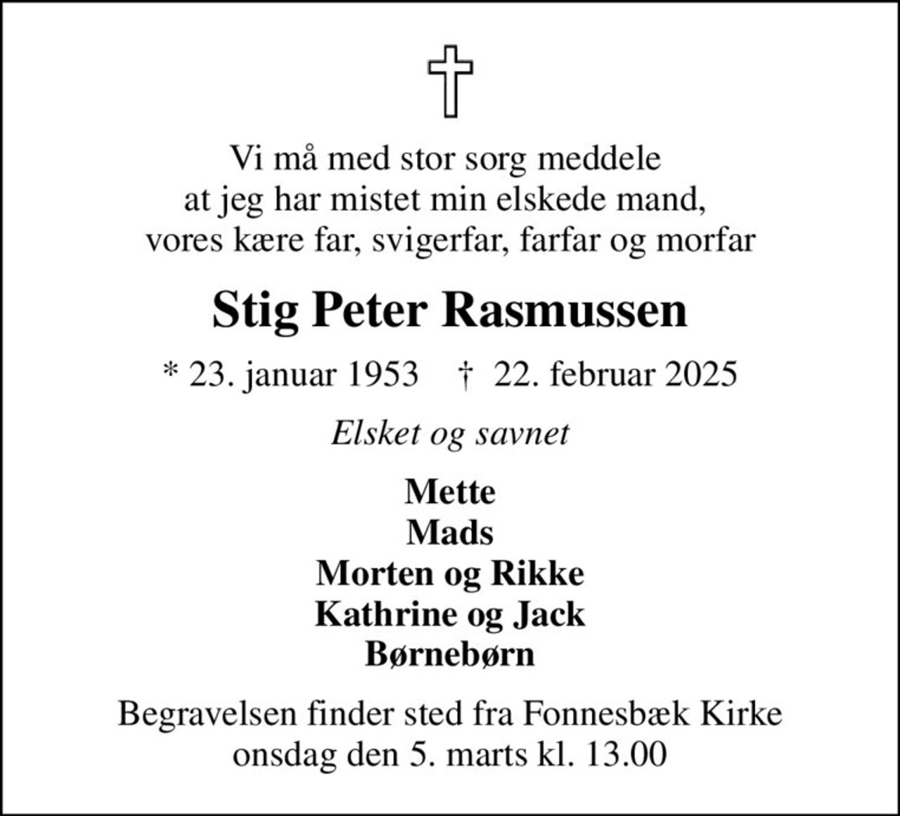 Vi må med stor sorg meddele  at jeg har mistet min elskede mand,  vores kære far, svigerfar, farfar og morfar
Stig Peter Rasmussen
* 23. januar 1953    ✝ 22. februar 2025
Elsket og savnet
Mette Mads Morten og Rikke Kathrine og Jack Børnebørn
Begravelsen finder sted fra Fonnesbæk Kirke  onsdag den 5. marts kl. 13.00
