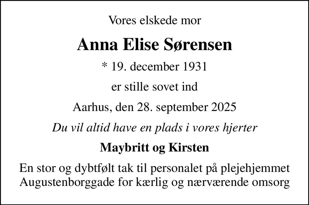 Vores elskede mor
Anna Elise Sørensen
* 19. december 1931
er stille sovet ind
Aarhus, den 28. september 2025
Du vil altid have en plads i vores hjerter
Maybritt og Kirsten
En stor og dybtfølt tak til personalet på plejehjemmet Augustenborggade for kærlig og nærværende omsorg