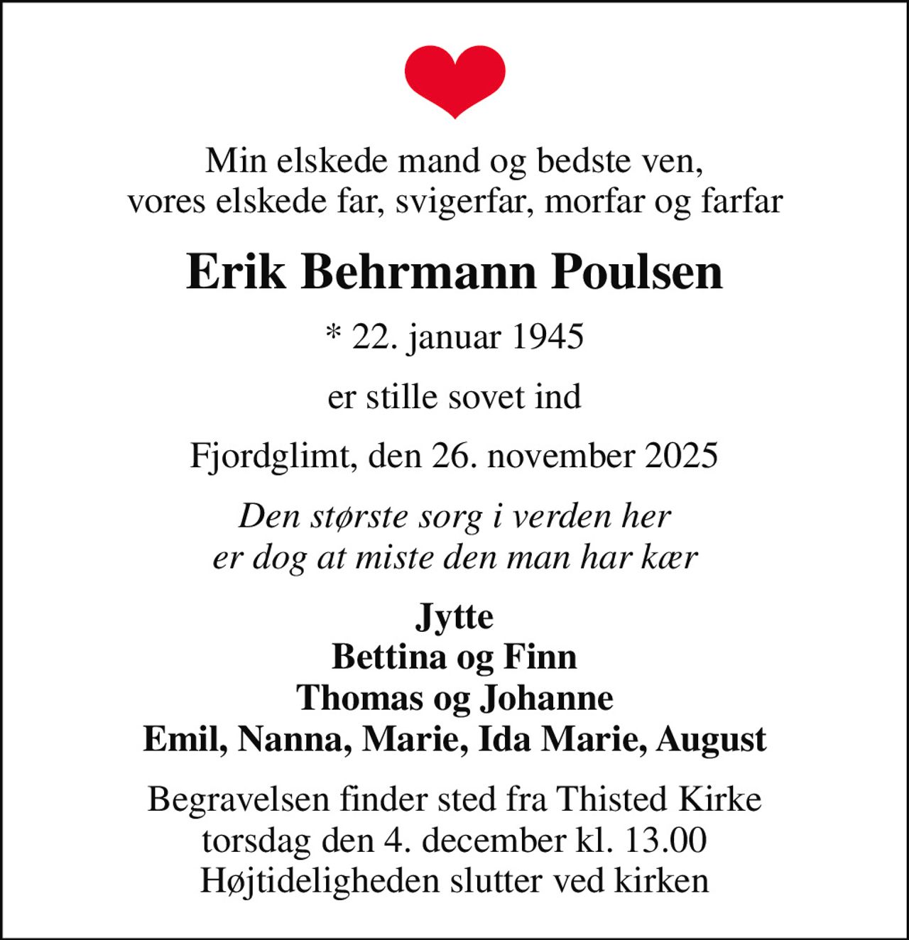 Min elskede mand og bedste ven, vores elskede far, svigerfar, morfar og farfar
Erik Behrmann Poulsen
* 22. januar 1945
er stille sovet ind
Fjordglimt, den 26. november 2025
Den største sorg i verden her er dog at miste den man har kær
Jytte Bettina og Finn Thomas og Johanne Emil, Nanna, Marie, Ida Marie, August
Begravelsen finder sted fra Thisted Kirke  torsdag den 4. december kl. 13.00  Højtideligheden slutter ved kirken