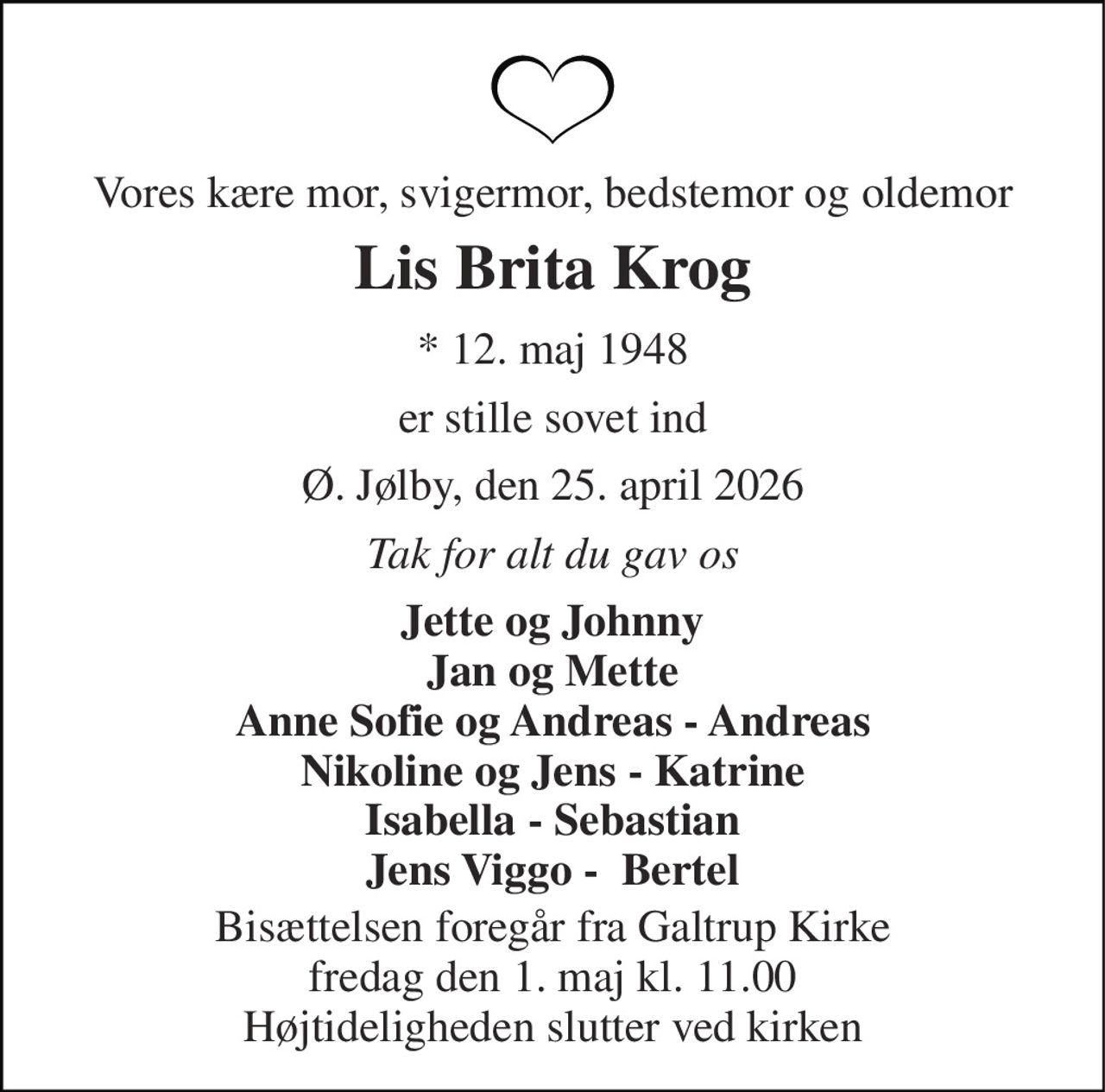 Vores kære mor, svigermor, bedstemor og oldemor 
Lis Brita Krog 
* 12. maj 1948 
er stille sovet ind 
Ø. Jølby, den 25. april 2026 
Tak for alt du gav os 
Jette og Johnny Jan og Mette Anne Sofie og Andreas - Andreas Nikoline og Jens - Katrine Isabella - Sebastian Jens Viggo -  Bertel 
Bisættelsen foregår fra Galtrup Kirke fredag den 1. maj kl. 11.00 Højtideligheden slutter ved kirken
