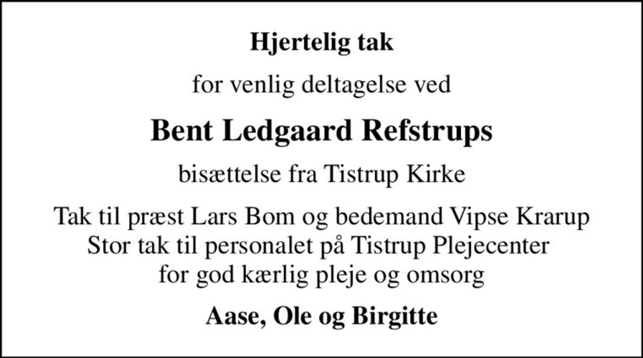 Hjertelig tak
for venlig deltagelse ved
Bent Ledgaard Refstrups
bisættelse fra Tistrup Kirke
Tak til præst Lars Bom og bedemand Vipse Krarup Stor tak til personalet på Tistrup Plejecenter  for god kærlig pleje og omsorg
Aase, Ole og Birgitte
