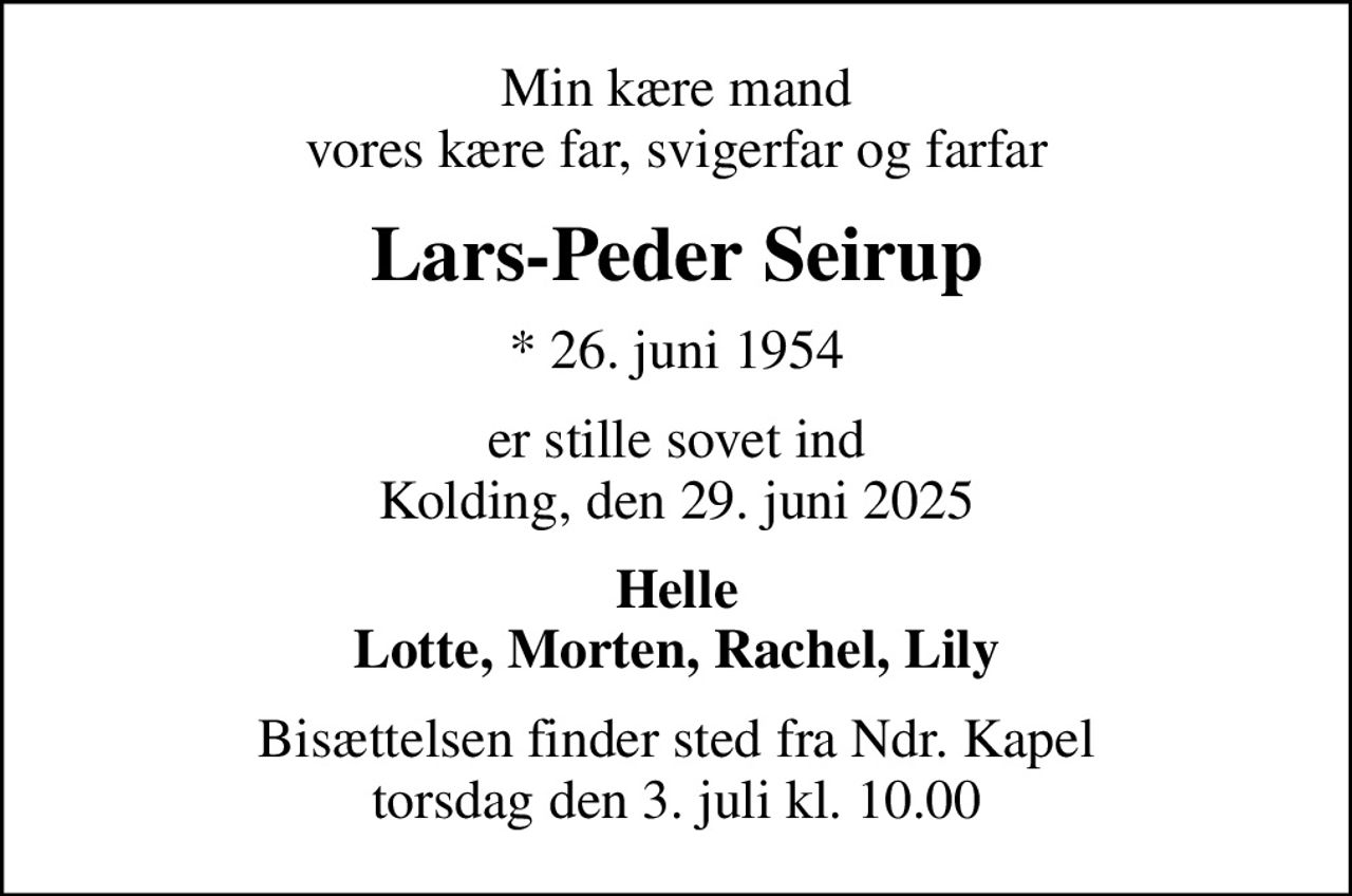Min kære mand vores kære far, svigerfar og farfar
Lars-Peder Seirup
* 26. juni 1954
er stille sovet ind Kolding, den 29. juni 2025
Helle Lotte, Morten, Rachel, Lily
Bisættelsen finder sted fra Ndr. Kapel  torsdag den 3. juli kl. 10.00