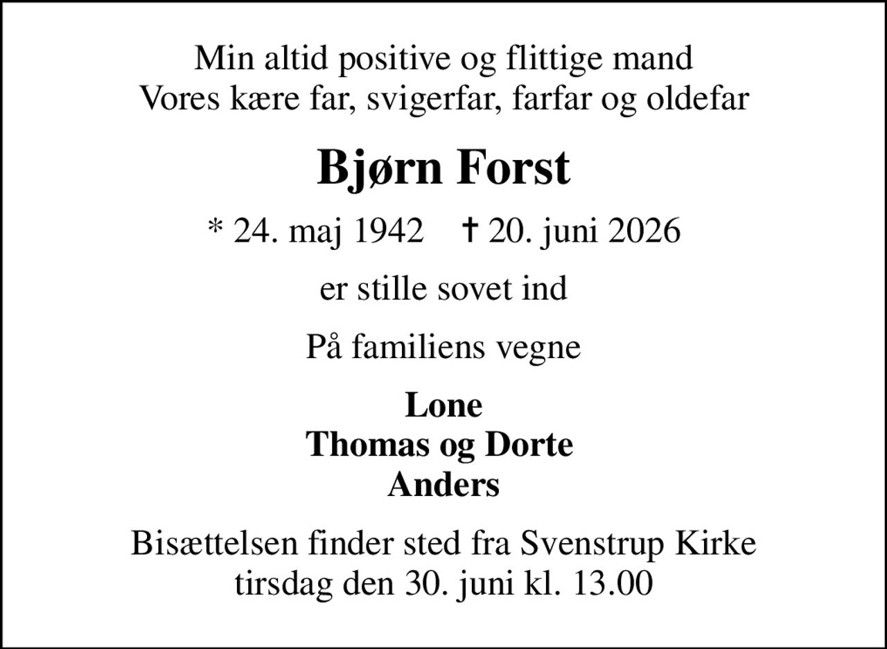 Min altid positive og flittige mand Vores kære far, svigerfar, farfar og oldefar
Bjørn Forst
* 24. maj 1942    ✝ 20. juni 2026
er stille sovet ind
På familiens vegne
Lone Thomas og Dorte  Anders
Bisættelsen finder sted fra Svenstrup Kirke  tirsdag den 30. juni kl. 13.00