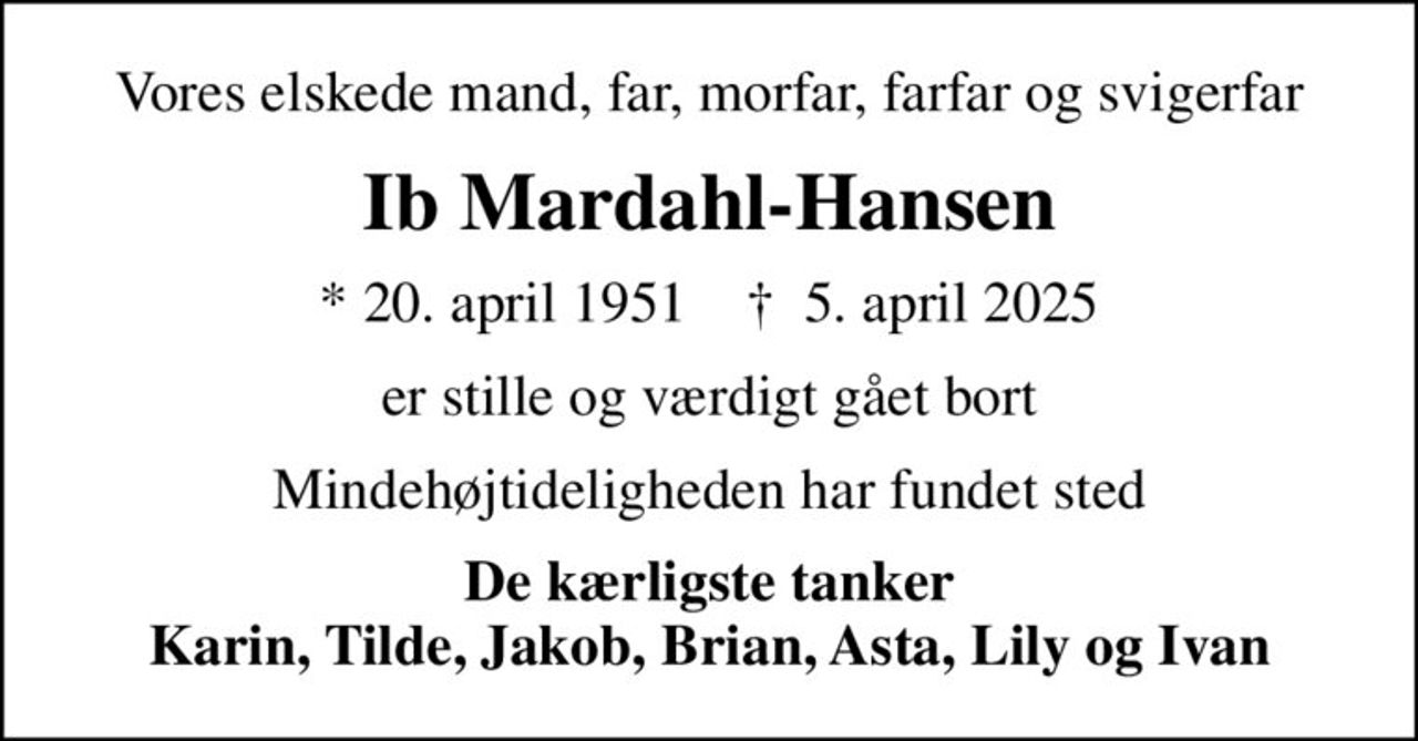Vores elskede mand, far, morfar, farfar og svigerfar
Ib Mardahl-Hansen
* 20. april 1951    ✝ 5. april 2025
er stille og værdigt gået bort
Mindehøjtideligheden har fundet sted
De kærligste tanker Karin, Tilde, Jakob, Brian, Asta, Lily og Ivan