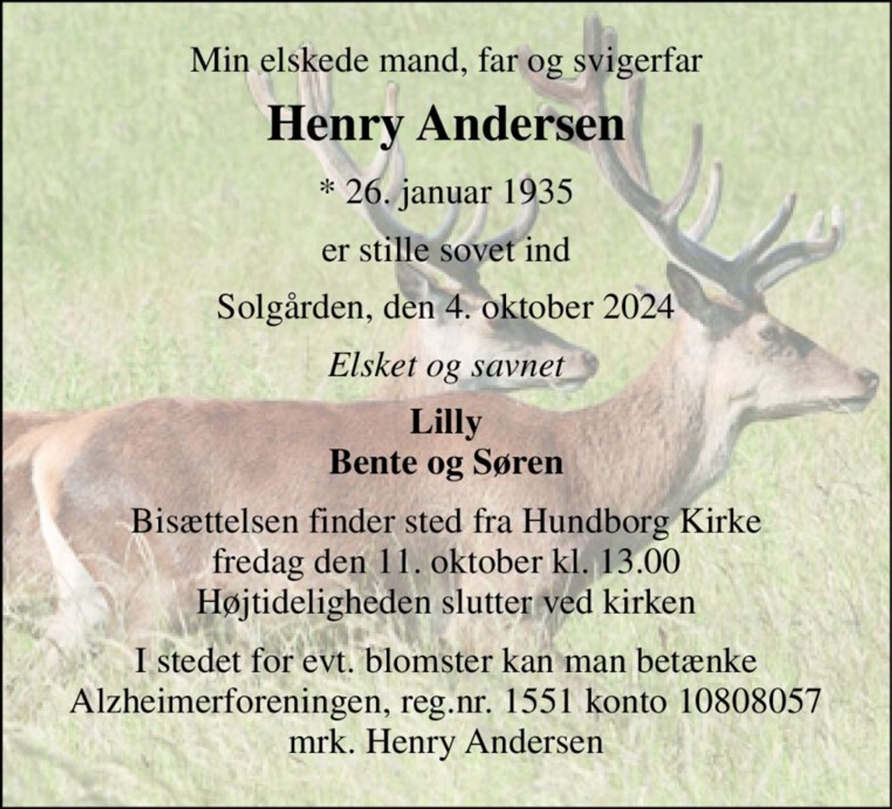 Min elskede mand, far og svigerfar 
Henry Andersen 
*​ 26. januar 1935 
er stille sovet ind 
Solgården, den 4. oktober 2024 
Elsket og savnet 
Lilly Bente og Søren 
Bisættelsen finder sted fra Hundborg Kirke fredag den 11. oktober kl. 13.00 Højtideligheden slutter ved kirken 
I stedet for evt. blomster kan man betænke Alzheimerforeningen, reg.nr. 1551 konto 10808057 mrk. Henry Andersen