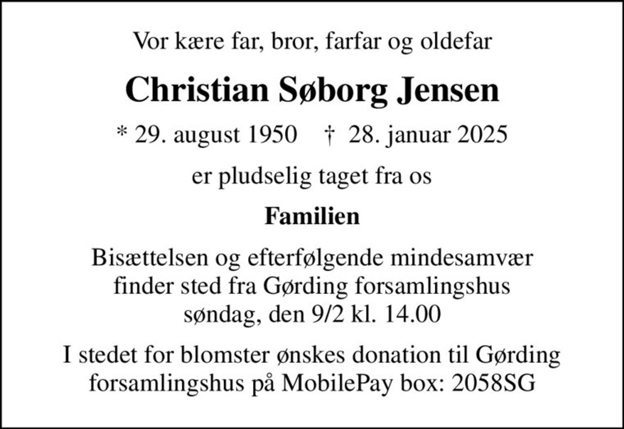 Vor kære far, bror, farfar og oldefar
Christian Søborg Jensen
* 29. august 1950    ✝ 28. januar 2025
er pludselig taget fra os
Familien
Bisættelsen og efterfølgende mindesamvær finder sted fra Gørding forsamlingshus søndag, den 9/2 kl. 14.00
I stedet for blomster ønskes donation til Gørding forsamlingshus på MobilePay box: 2058SG