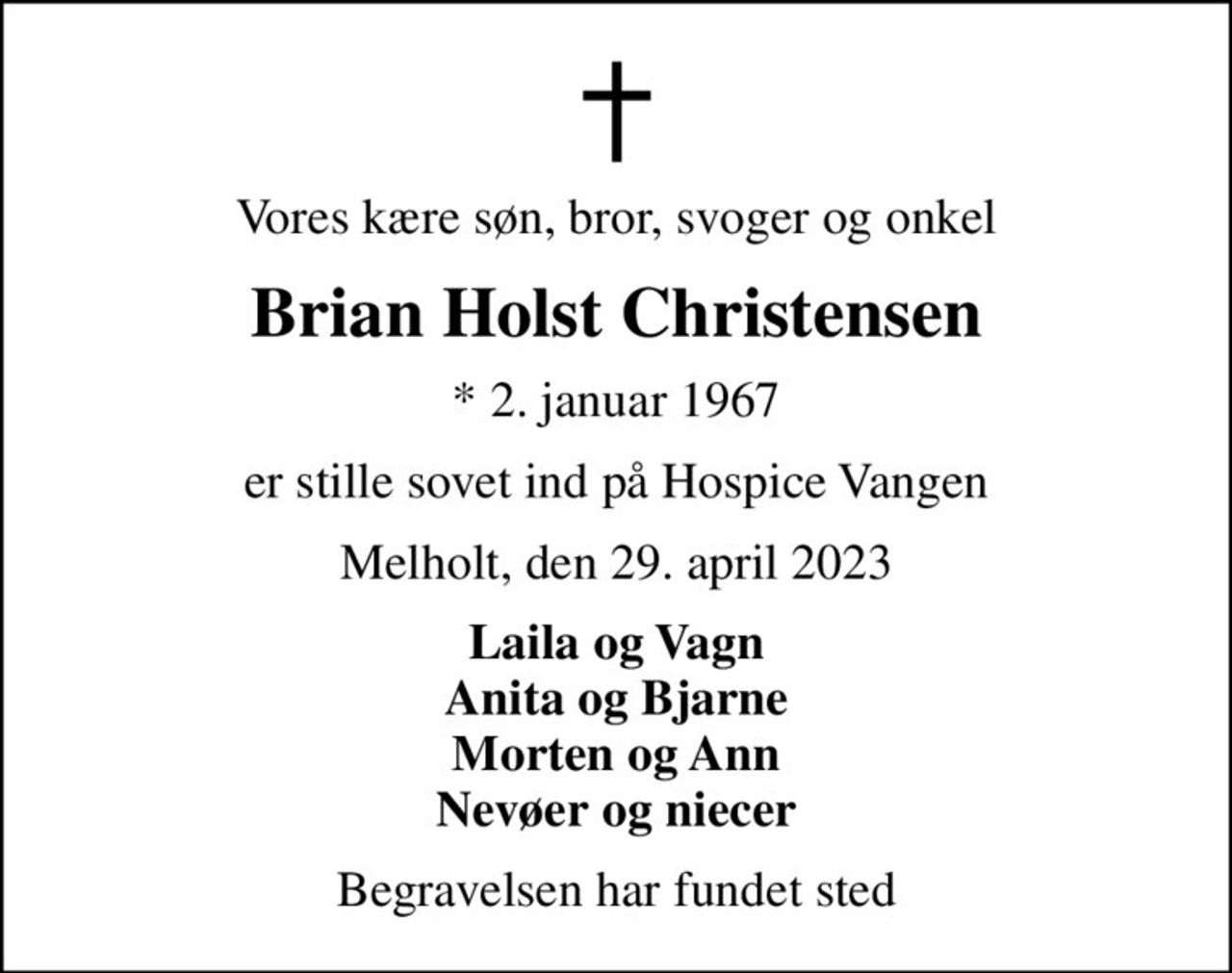Vores kære søn, bror, svoger og onkel
Brian Holst Christensen
* 2. januar 1967
er stille sovet ind på Hospice Vangen
Melholt, den 29. april 2023
Laila og Vagn Anita og Bjarne Morten og Ann Nevøer og niecer
Begravelsen har fundet sted