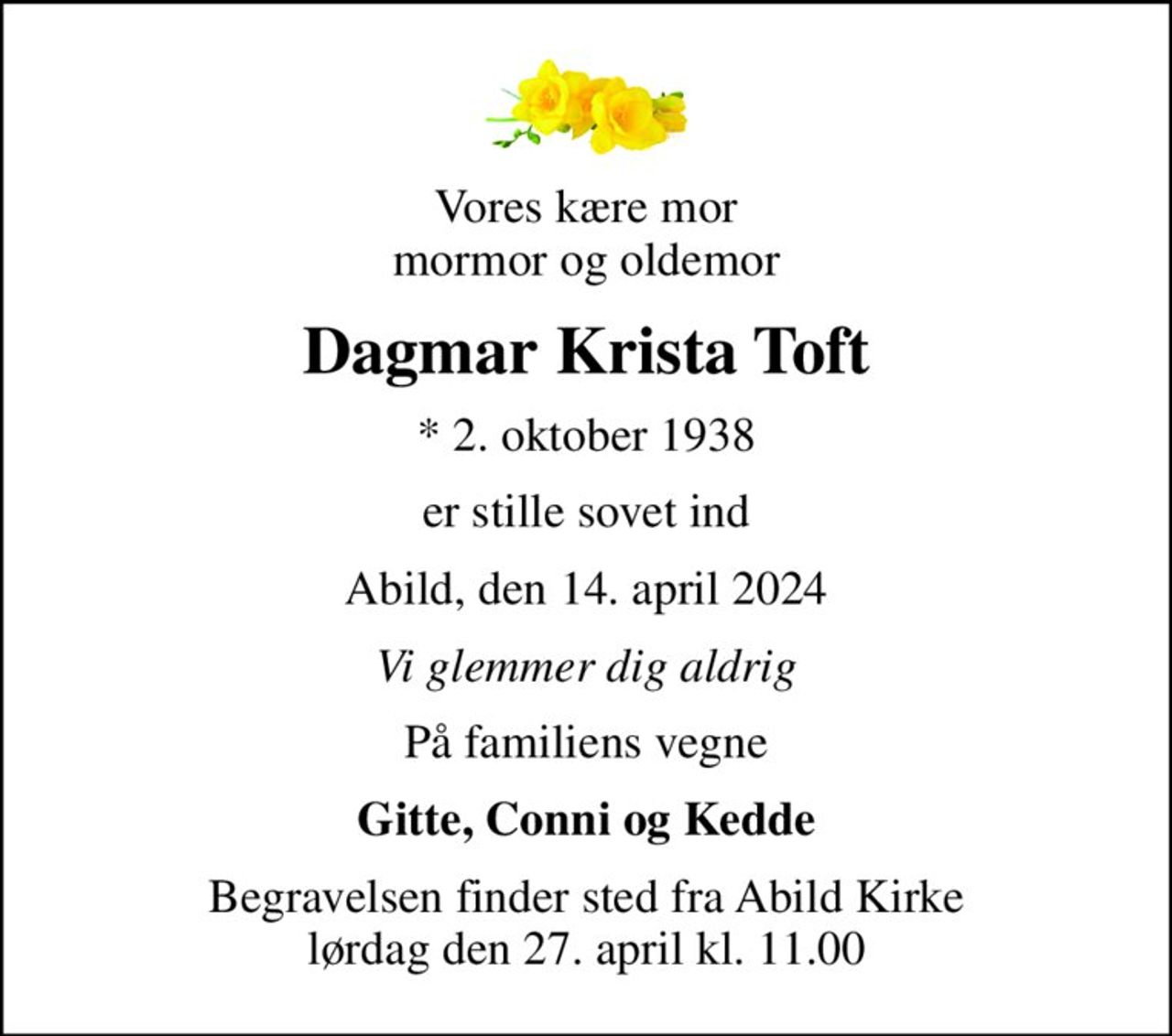 Vores kære mor mormor og oldemor
Dagmar Krista Toft
* 2. oktober 1938
er stille sovet ind
Abild, den 14. april 2024
Vi glemmer dig aldrig
På familiens vegne
Gitte, Conni og Kedde
Begravelsen finder sted fra Abild Kirke  lørdag den 27. april kl. 11.00
