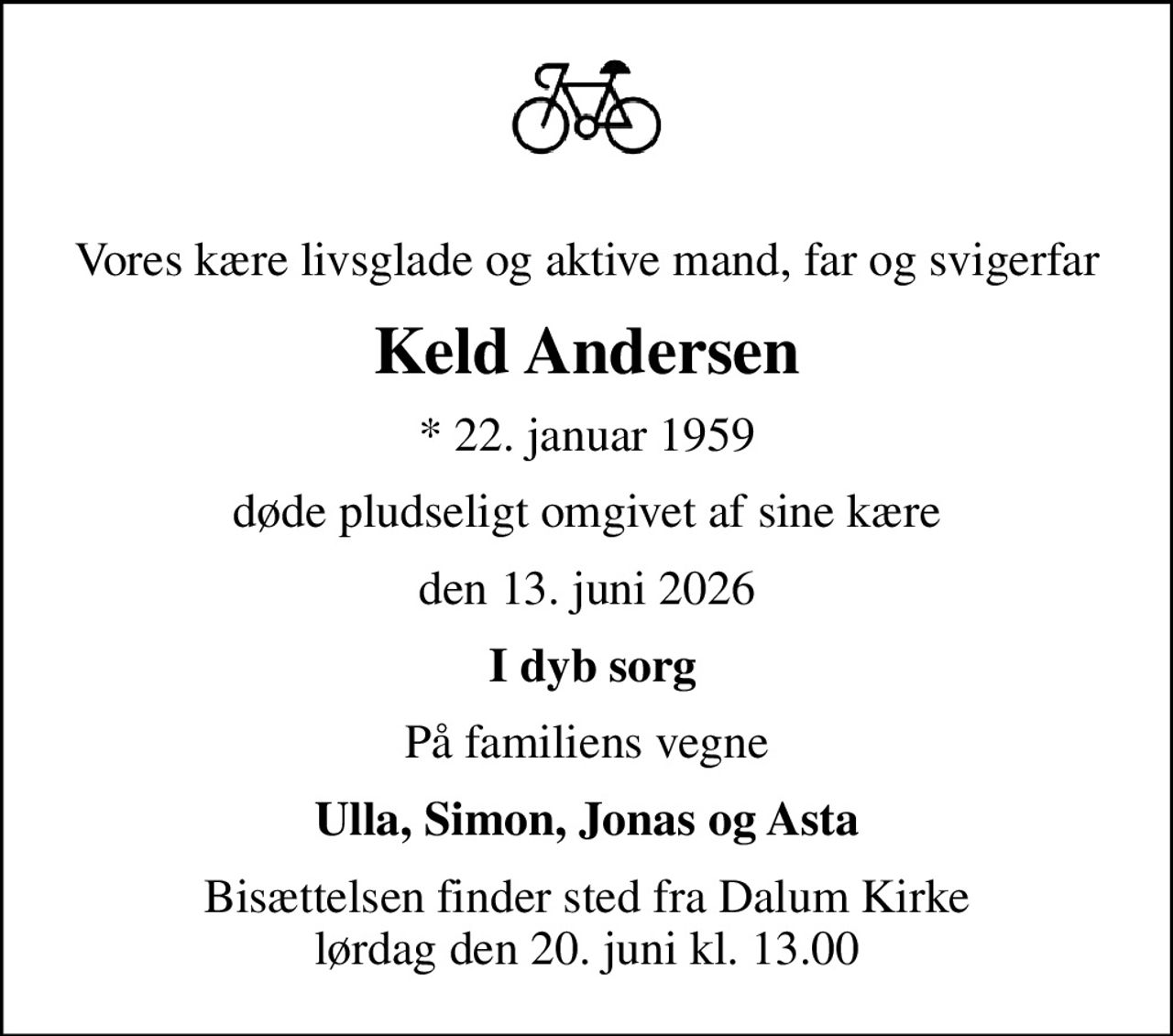 Vores kære livsglade og aktive mand, far og svigerfar
Keld Andersen
* 22. januar 1959
døde pludseligt omgivet af sine kære
den 13. juni 2026
 I dyb sorg
På familiens vegne
Ulla, Simon, Jonas og Asta
Bisættelsen finder sted fra Dalum Kirke  lørdag den 20. juni kl. 13.00