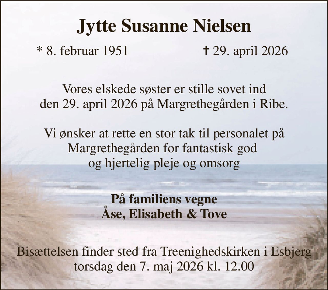 Jytte Susanne Nielsen​ 
*​ 8. februar 1951 
✝​ 29. april 2026​ 
 Vores elskede søster er stille sovet ind den 29. april 2026 på Margrethegården i Ribe.  Vi ønsker at rette en stor tak til personalet på Margrethegården for fantastisk god  og hjertelig pleje og omsorg  
På familiens vegne Åse, Elisabeth & Tove 
 Bisættelsen finder sted fra Treenighedskirken i Esbjerg torsdag den 7. maj 2026 kl. 12.00