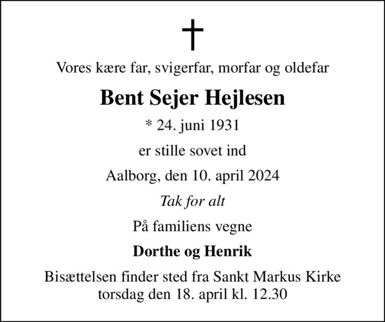 Vores kære far, svigerfar, morfar og oldefar
Bent Sejer Hejlesen
* 24. juni 1931
er stille sovet ind
Aalborg, den 10. april 2024
Tak for alt
På familiens vegne
Dorthe og Henrik
Bisættelsen finder sted fra Sankt Markus Kirke  torsdag den 18. april kl. 12.30