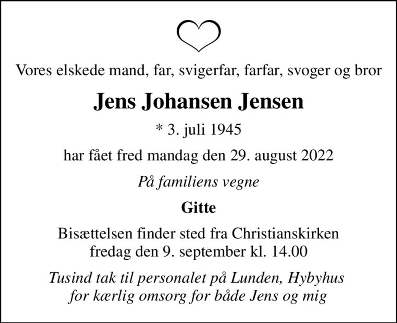Vores elskede mand, far, svigerfar, farfar, svoger og bror
Jens Johansen Jensen
* 3. juli 1945
har fået fred mandag den 29. august 2022
På familiens vegne
Gitte
Bisættelsen finder sted fra Christianskirken  fredag den 9. september kl. 14.00 
Tusind tak til personalet på Lunden, Hybyhus  for kærlig omsorg for både Jens og mig