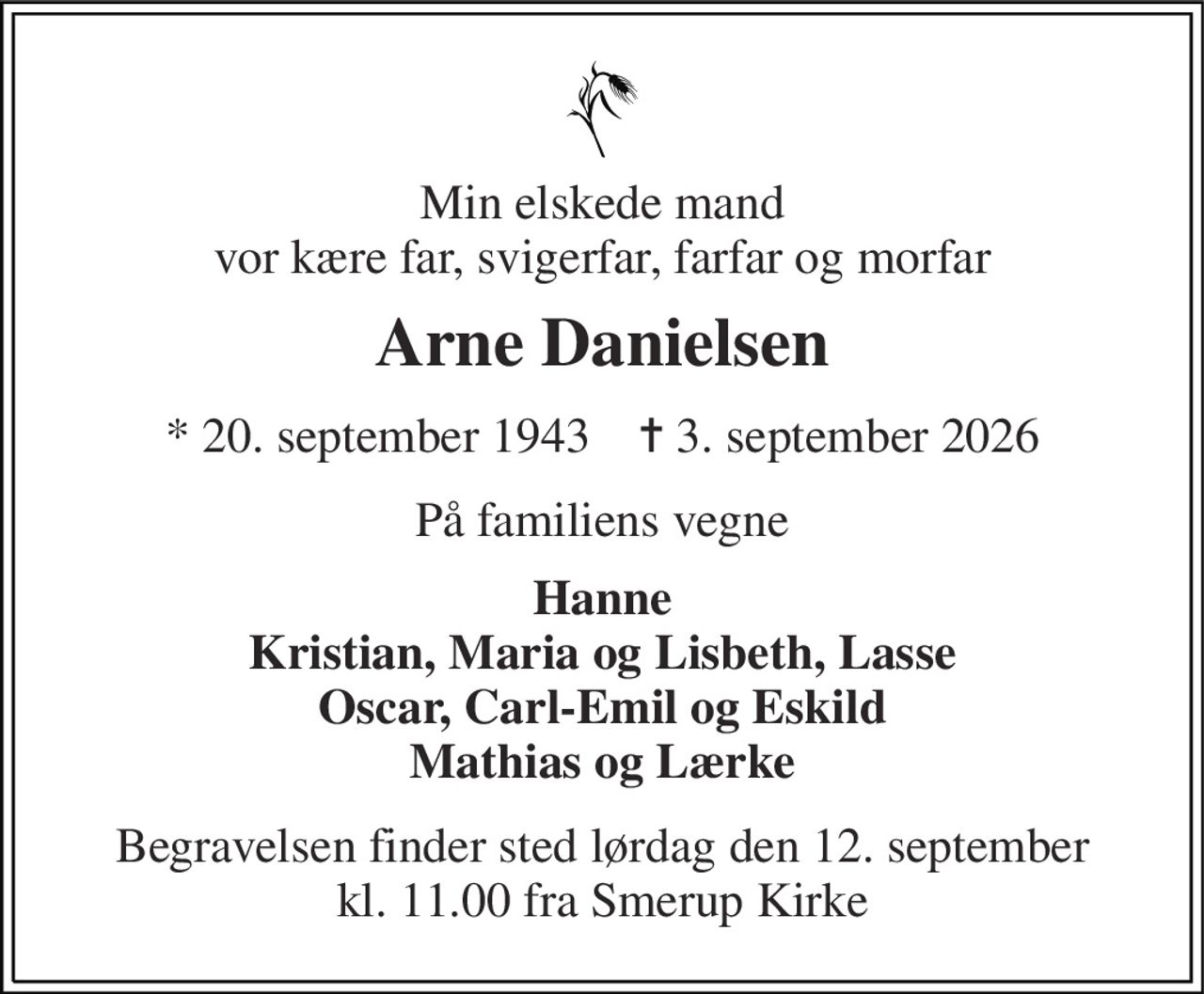 Min elskede mand vor kære far, svigerfar, farfar og morfar 
Arne Danielsen 
*​ 20. september 1943​    ✝​ 3. september 2026 
På familiens vegne 
Hanne Kristian, Maria og Lisbeth, Lasse Oscar, Carl-Emil og Eskild Mathias og Lærke 
Begravelsen finder sted lørdag den 12. september kl. 11.00 fra Smerup Kirke