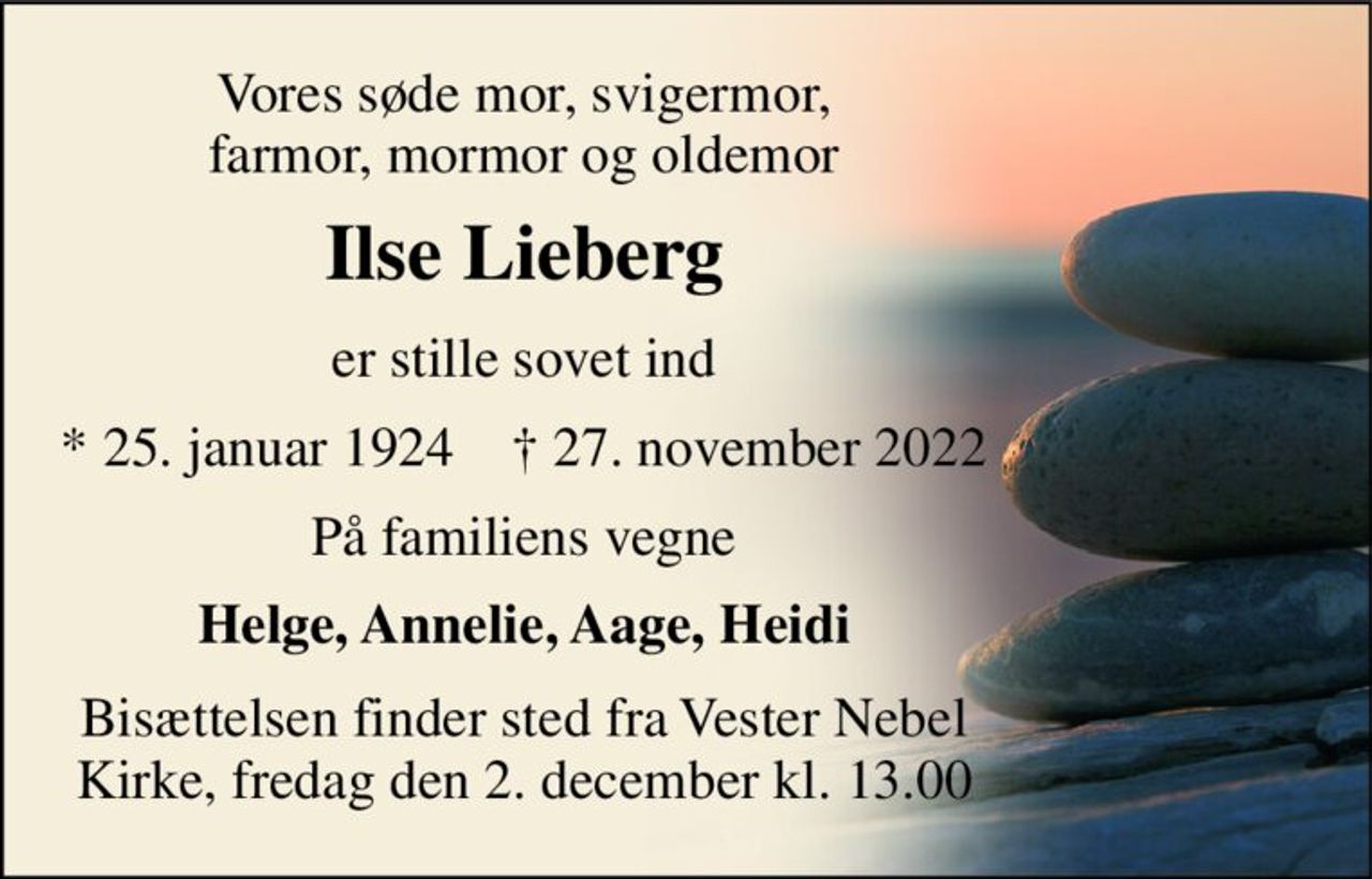 Vores søde mor, svigermor, farmor, mormor og oldemor 
Ilse Lieberg 
er stille sovet ind 
*​ 25. januar 1924​    †​ 27. november 2022 
På familiens vegne 
Helge, Annelie, Aage, Heidi 
Bisættelsen finder sted fra Vester Nebel Kirke, fredag den 2. december kl. 13.00