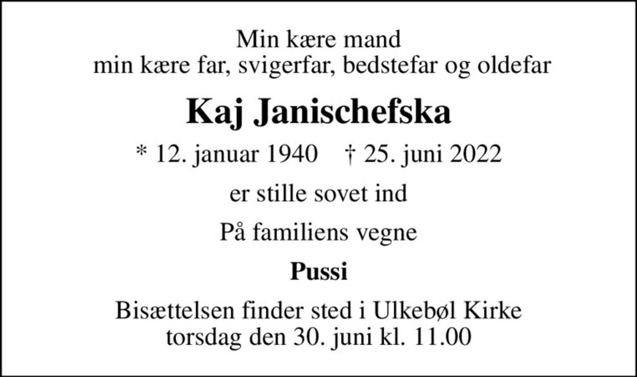 Min kære mand  min kære far, svigerfar, bedstefar og oldefar
Kaj Janischefska
* 12. januar 1940    ✝ 25. juni 2022
er stille sovet ind
På familiens vegne
Pussi
Bisættelsen finder sted i Ulkebøl Kirke  torsdag den 30. juni kl. 11.00