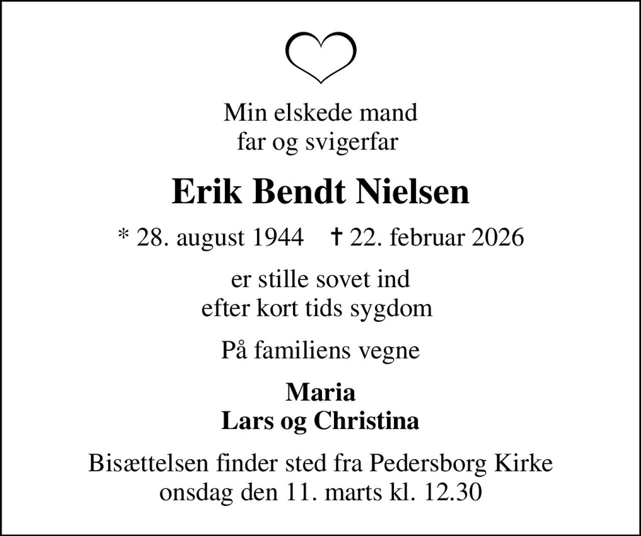 Min elskede mand, far og svigerfar 
Erik Bendt Nielsen
* 28. august 1944    ✝ 22. februar 2026
er stille sovet ind efter kort tids sygdom 
På familiens vegne
Maria Lars og Christina
Bisættelsen finder sted fra Pedersborg Kirke  onsdag den 11. marts kl. 12.30