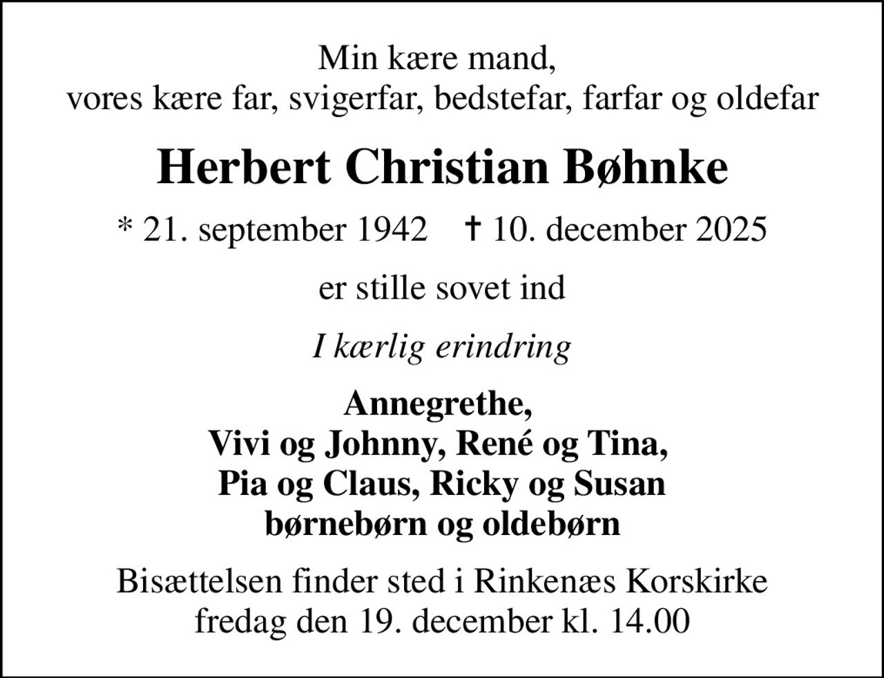 Min kære mand,  vores kære far, svigerfar, bedstefar, farfar og oldefar
Herbert Christian Bøhnke
* 21. september 1942    ✝ 10. december 2025
er stille sovet ind
I kærlig erindring
Annegrethe,  Vivi og Johnny, René og Tina,  Pia og Claus, Ricky og Susan børnebørn og oldebørn
Bisættelsen finder sted i Rinkenæs Korskirke  fredag den 19. december kl. 14.00