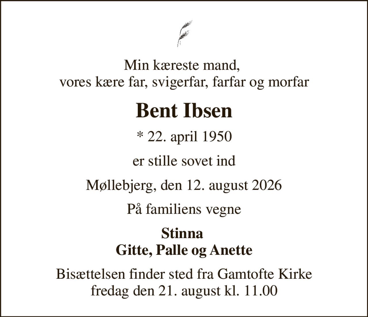 Min kæreste mand,  vores kære far, svigerfar, farfar og morfar
Bent Ibsen
* 22. april 1950
er stille sovet ind
Møllebjerg, den 12. august 2026
På familiens vegne
Stinna  Gitte, Palle og Anette
Bisættelsen finder sted fra Gamtofte Kirke  fredag den 21. august kl. 11.00