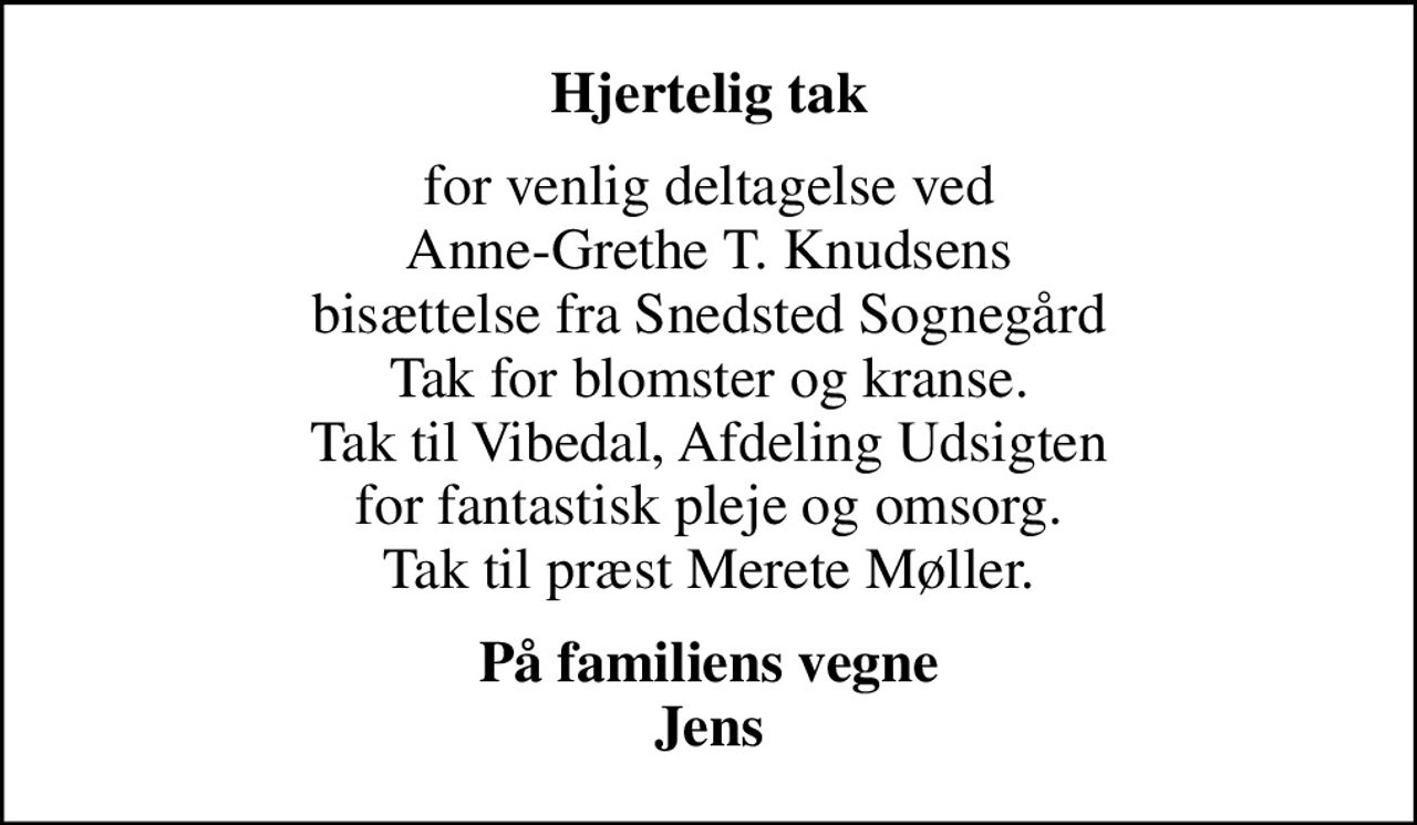 Hjertelig tak
for venlig deltagelse ved Anne-Grethe T. Knudsens bisættelse fra Snedsted Sognegård Tak for blomster og kranse. Tak til Vibedal, Afdeling Udsigten for fantastisk pleje og omsorg. Tak til præst Merete Møller.
På familiens vegne Jens