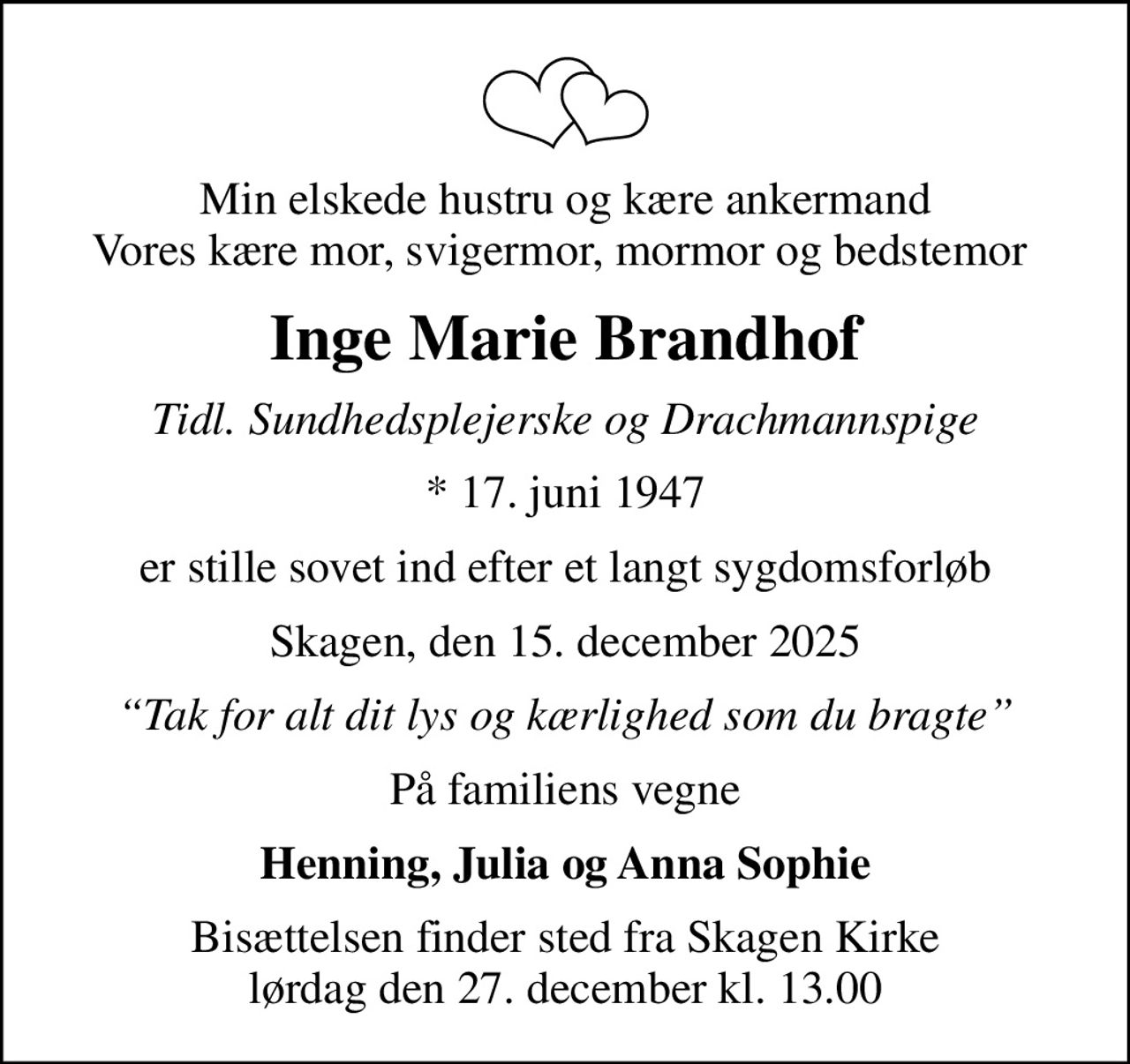 Min elskede hustru og kære ankermand Vores kære mor, svigermor, mormor og bedstemor 
Inge Marie Brandhof
tidl. sundhedsplejerske og Drachmannspige
* 17. juni 1947
er stille sovet ind efter et langt sygdomsforløb
Skagen, den 15. december 2025
Tak for alt dit lys og kærlighed som du bragte
På familiens vegne
Henning, Julia og Anna Sophie
Bisættelsen finder sted fra Skagen Kirke  lørdag den 27. december kl. 13.00