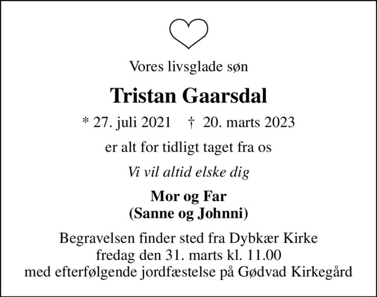 Vores livsglade søn
Tristan Gaarsdal
* 27. juli 2021    ✝ 20. marts 2023
er alt for tidligt taget fra os
Vi vil altid elske dig
Mor og Far (Sanne og Johnni)
Begravelsen finder sted fra Dybkær Kirke  fredag den 31. marts kl. 11.00  med efterfølgende jordfæstelse på Gødvad Kirkegård