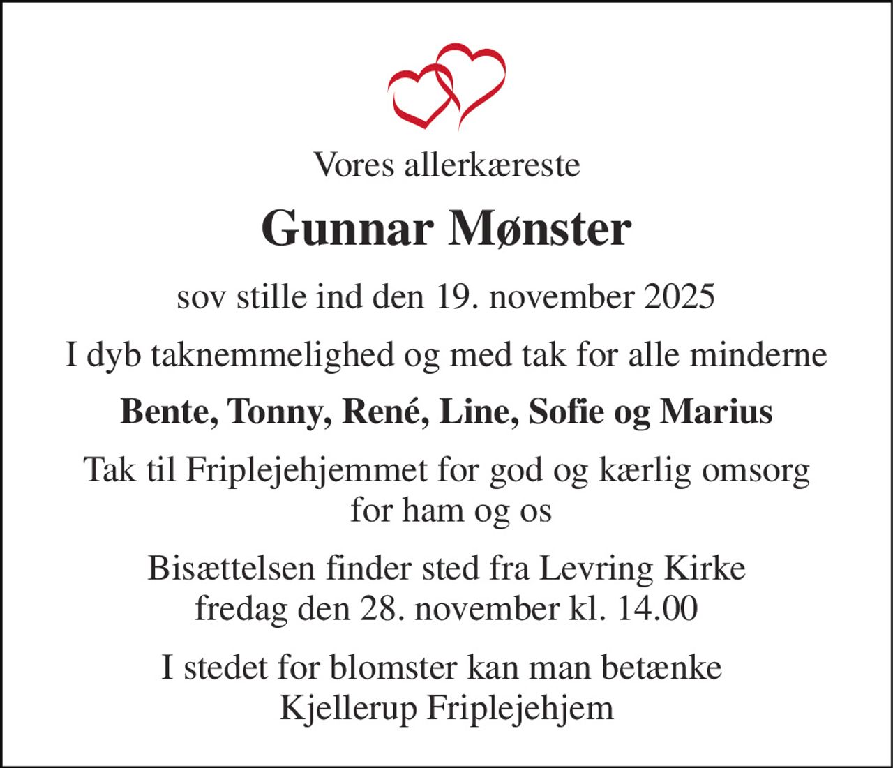 Vores allerkæreste 
Gunnar Mønster 
sov stille ind den 19. november 2025 
I dyb taknemmelighed og med tak for alle minderne 
Bente, Tonny, René, Line, Sofie og Marius 
Tak til Friplejehjemmet for god og kærlig omsorg  for ham og os 
Bisættelsen​ finder sted fra Levring Kirke​ fredag den 28. november​ kl. 14.00 
I stedet for blomster kan man betænke  Kjellerup Friplejehjem