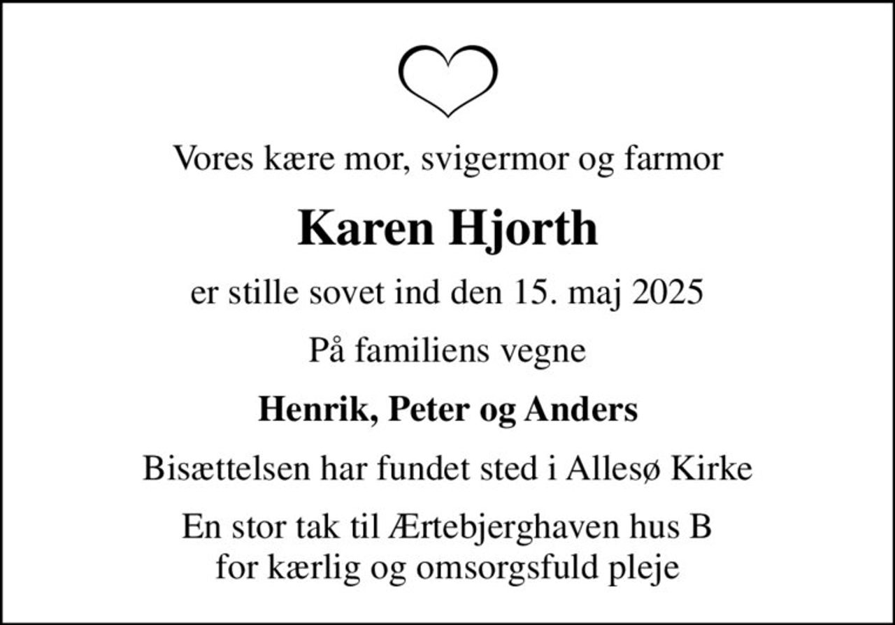 Vores kære mor, svigermor og farmor
Karen Hjorth
er stille sovet ind den 15. maj 2025
På familiens vegne
Henrik, Peter og Anders
Bisættelsen har fundet sted i Allesø Kirke
En stor tak til Ærtebjerghaven hus B for kærlig og omsorgsfuld pleje