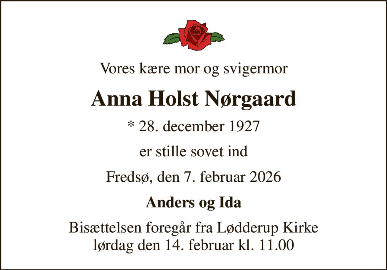 Vores kære mor og svigermor
Anna Holst Nørgaard
* 28. december 1927
er stille sovet ind
Fredsø, den 7. februar 2026
Anders og Ida
Bisættelsen foregår fra Lødderup Kirke  lørdag den 14. februar kl. 11.00