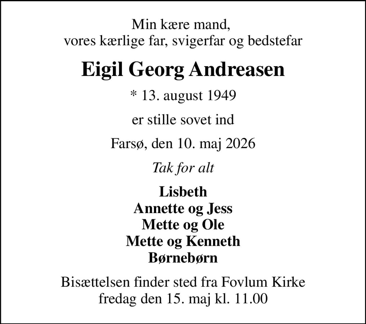 Min kære mand,  vores kærlige far, svigerfar og bedstefar
Eigil Georg Andreasen
* 13. august 1949
er stille sovet ind
Farsø, den 10. maj 2026
Tak for alt
Lisbeth Annette og Jess Mette og Ole Mette og Kenneth Børnebørn
Bisættelsen finder sted fra Fovlum Kirke  fredag den 15. maj kl. 11.00