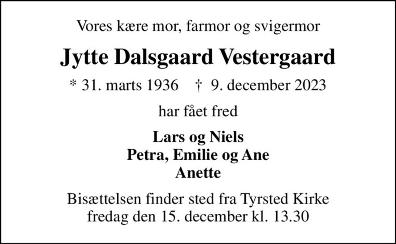 Vores kære mor, farmor og svigermor
Jytte Dalsgaard Vestergaard
* 31. marts 1936    ✝ 9. december 2023
har fået fred
Lars og Niels Petra, Emilie og Ane Anette
Bisættelsen finder sted fra Tyrsted Kirke  fredag den 15. december kl. 13.30