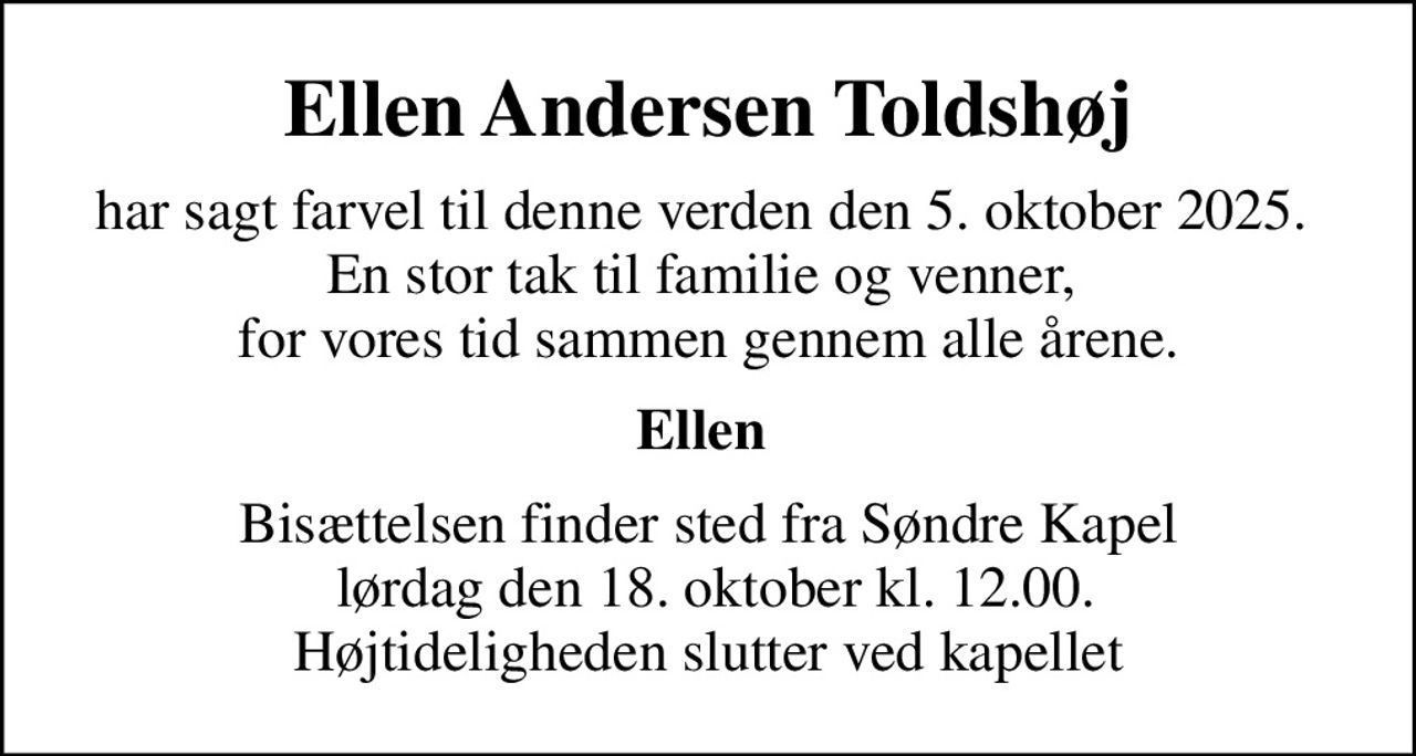 Ellen Andersen Toldshøj
har sagt farvel til denne verden den 5. oktober 2025.  En stor tak til familie og venner,  for vores tid sammen gennem alle årene.
Ellen 
Bisættelsen finder sted fra Søndre Kapel  lørdag den 18. oktober kl. 12.00. Højtideligheden slutter ved kapellet