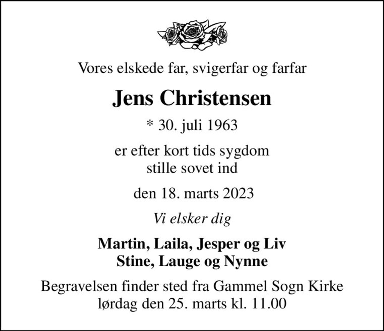Vores elskede far, svigerfar og farfar
Jens Christensen
* 30. juli 1963
er efter kort tids sygdom stille sovet ind
 den 18. marts 2023
Vi elsker dig
Martin, Laila, Jesper og Liv Stine, Lauge og Nynne
Begravelsen finder sted fra Gammel Sogn Kirke  lørdag den 25. marts kl. 11.00