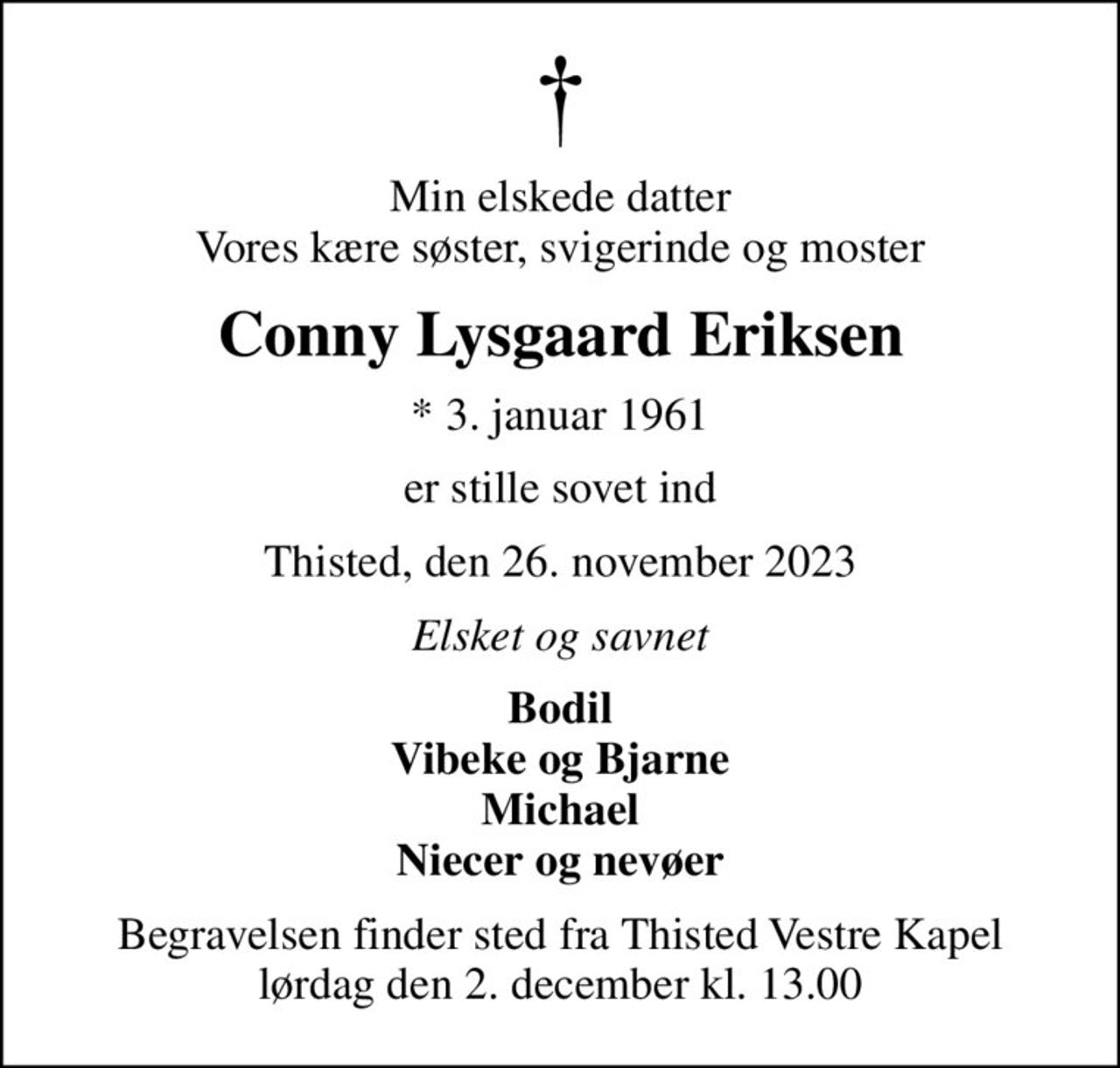Min elskede datter Vores kære søster, svigerinde og moster
Conny Lysgaard Eriksen
* 3. januar 1961
er stille sovet ind
Thisted, den 26. november 2023
Elsket og savnet
Bodil Vibeke og Bjarne Michael Niecer og nevøer
Begravelsen finder sted fra Thisted Vestre Kapel  lørdag den 2. december kl. 13.00