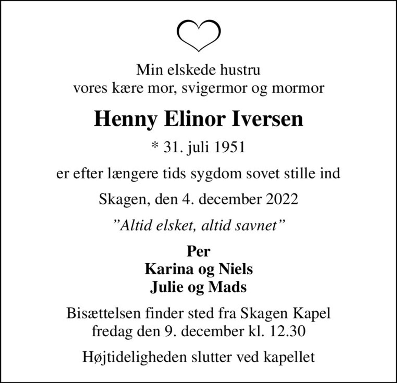 Min elskede hustru vores kære mor, svigermor og mormor
Henny Elinor Iversen
* 31. juli 1951
er efter længere tids sygdom sovet stille ind
Skagen, den 4. december 2022
Altid elsket, altid savnet
Per Karina og Niels Julie og Mads
Bisættelsen finder sted fra Skagen Kapel  fredag den 9. december kl. 12.30 
Højtideligheden slutter ved kapellet