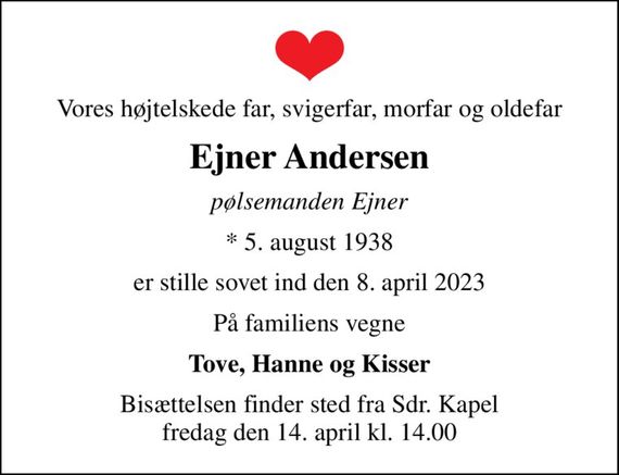 Vores højtelskede far, svigerfar, morfar og oldefar
Ejner Andersen
pølsemanden Ejner
* 5. august 1938
er stille sovet ind den 8. april 2023
På familiens vegne
Tove, Hanne og Kisser
Bisættelsen finder sted fra Sdr. Kapel  fredag den 14. april kl. 14.00