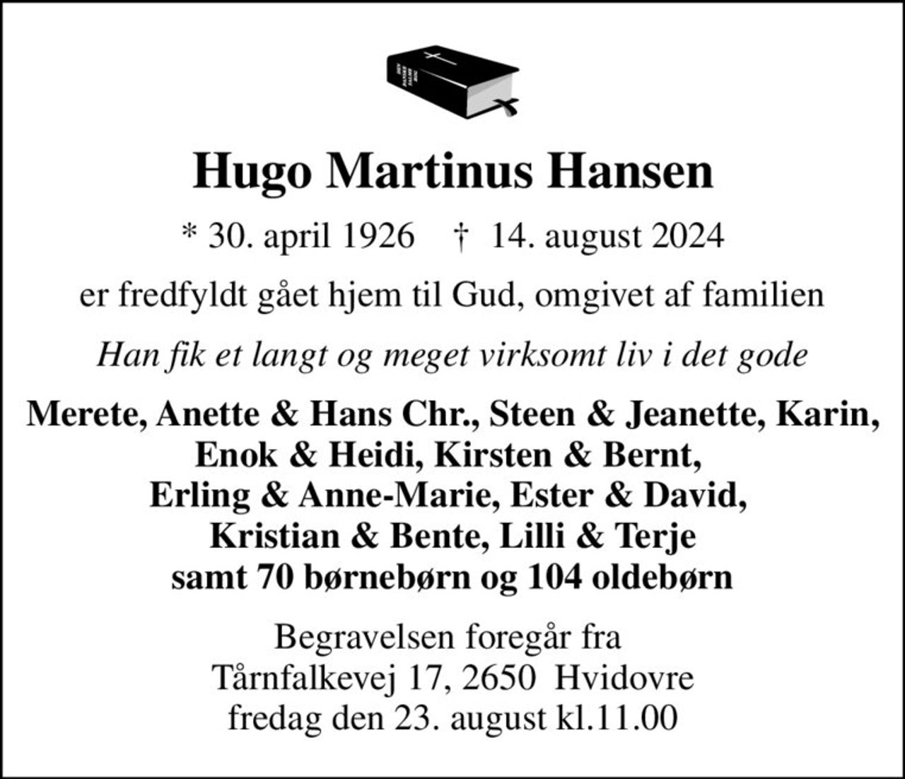 Hugo Martinus Hansen
* 30. april 1926    ✝ 14. august 2024
er fredfyldt gået hjem til Gud, omgivet af familien
Han fik et langt og meget virksomt liv i det gode
Merete, Anette & Hans Chr., Steen & Jeanette, Karin, Enok & Heidi, Kirsten & Bernt,  Erling & Anne-Marie, Ester & David,  Kristian & Bente, Lilli & Terje samt 70 børnebørn og 104 oldebørn
Begravelsen foregår fra  Tårnfalkevej 17, 2650  Hvidovre fredag den 23. august kl.11.00