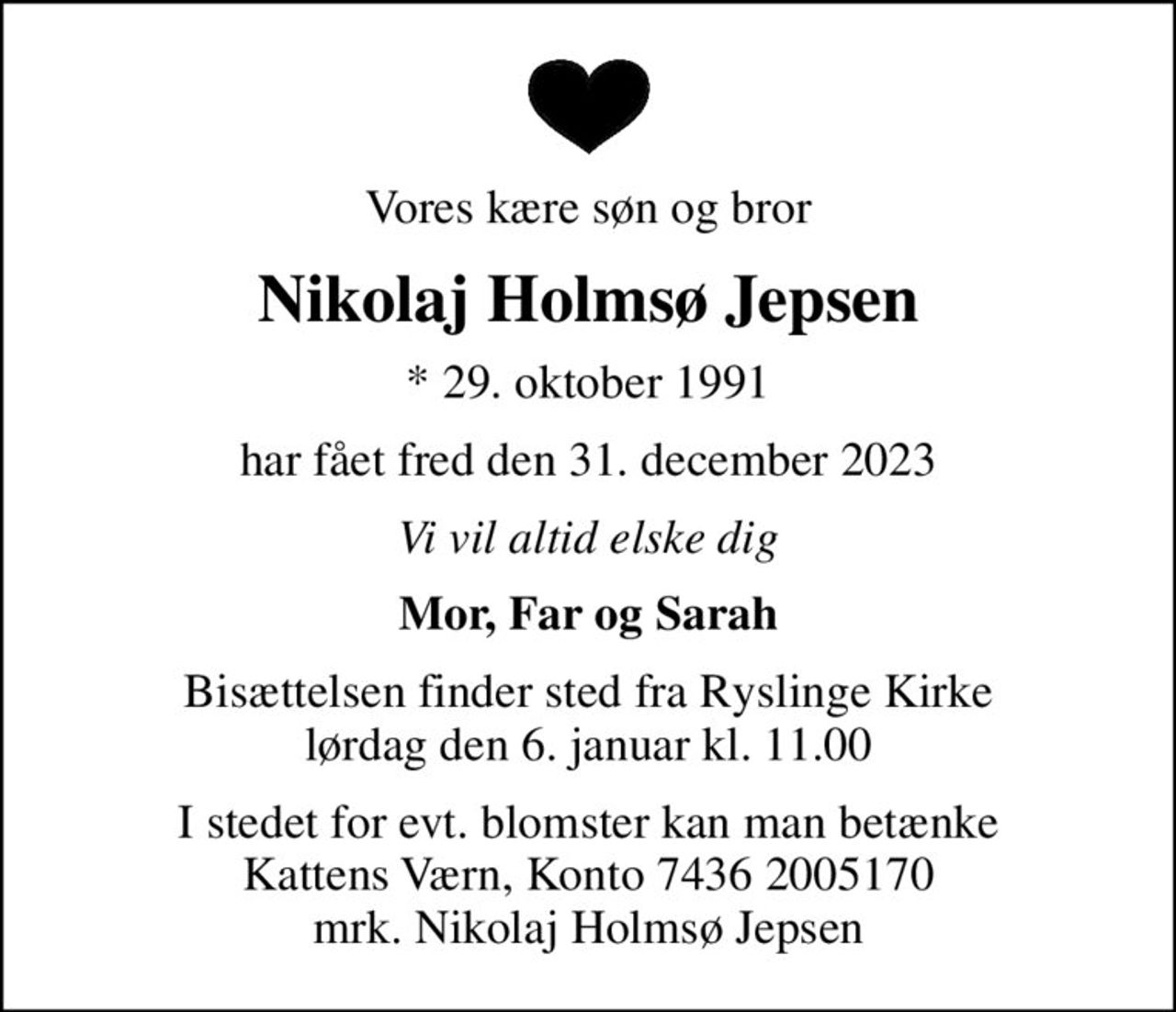 Vores kære søn og bror
Nikolaj Holmsø Jepsen
* 29. oktober 1991
har fået fred den 31. december 2023
Vi vil altid elske dig
Mor, Far og Sarah
Bisættelsen finder sted fra Ryslinge Kirke  lørdag den 6. januar kl. 11.00 
I stedet for evt. blomster kan man betænke
					Kattens Værn reg7436konto2005170mrk. Nikolaj Holmsø
					Jepsen