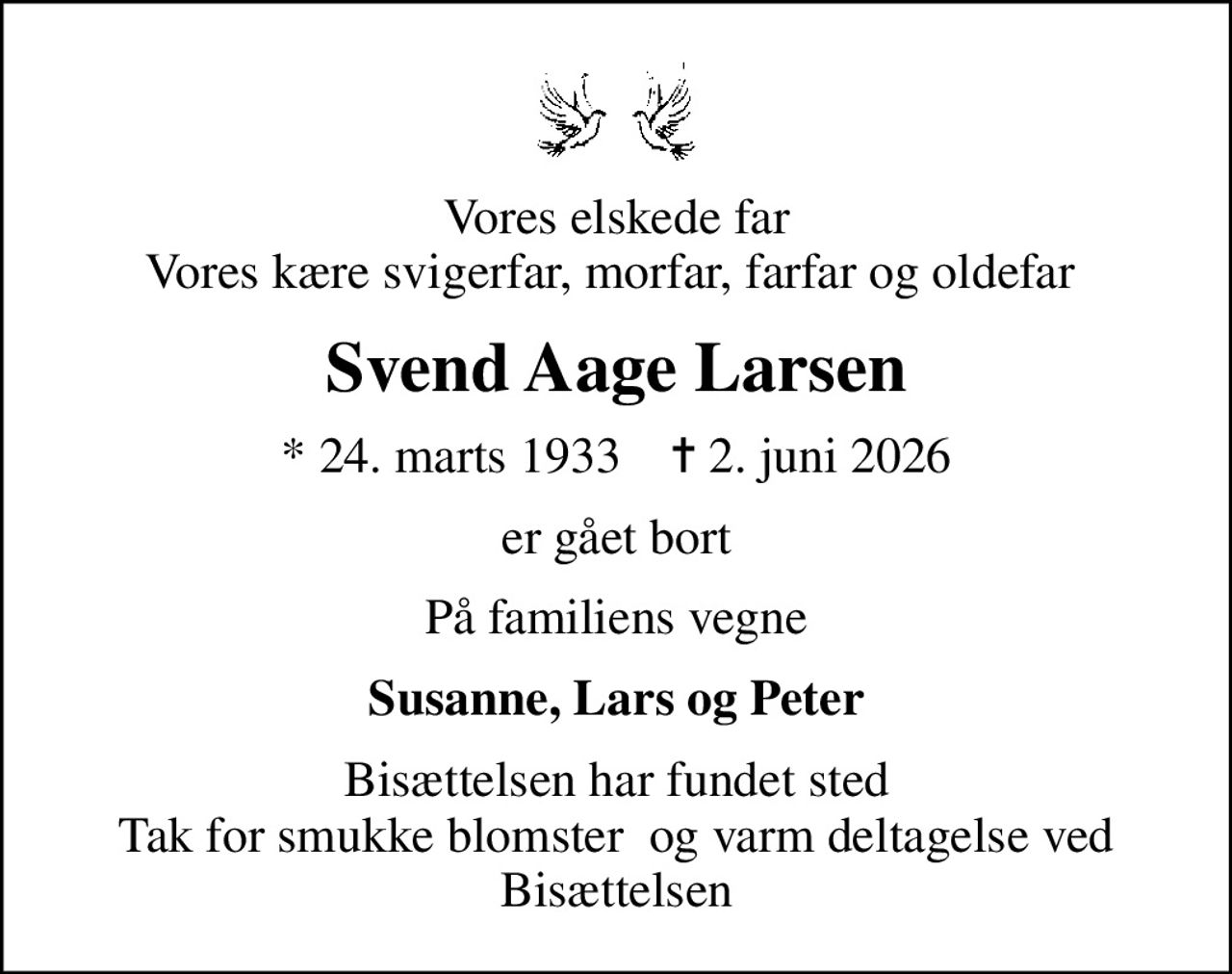 Vores elskede far Vores kære svigerfar, morfar, farfar og oldefar 
Svend Aage Larsen
* 24. marts 1933    ✝ 2. juni 2026
er gået bort
På familiens vegne
Susanne, Lars og Peter
Bisættelsen har fundet sted Tak for smukke blomster  og varm deltagelse ved Bisættelsen