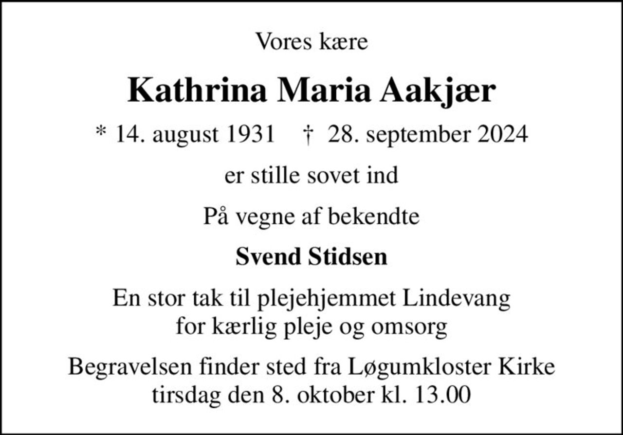 Vores kære
Kathrina Maria Aakjær
* 14. august 1931    ✝ 28. september 2024
er stille sovet ind
På vegne af bekendte
Svend Stidsen
En stor tak til plejehjemmet Lindevang for kærlig pleje og omsorg
Begravelsen finder sted fra Løgumkloster Kirke  tirsdag den 8. oktober kl. 13.00