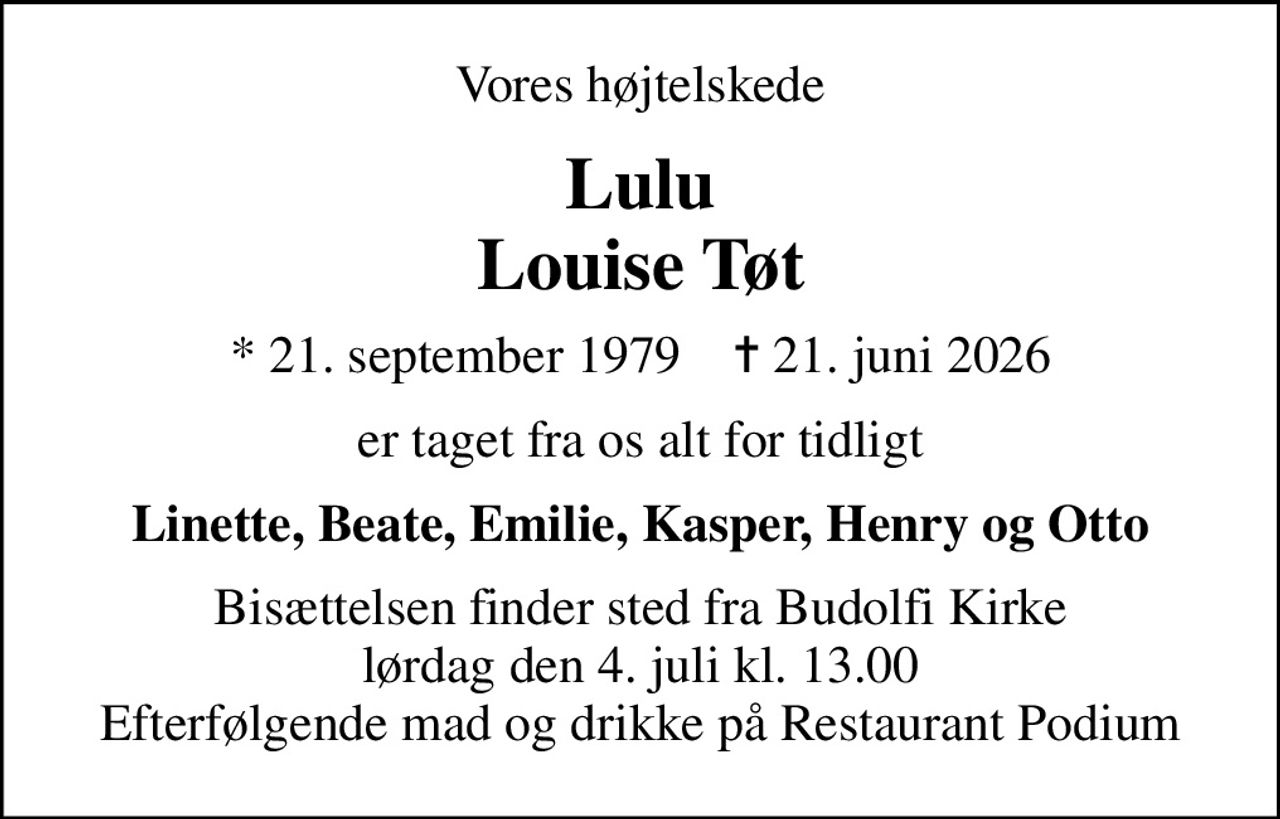 Vores højtelskede
Lulu Louise Tøt
* 21. september 1979    ✝ 21. juni 2026
er taget fra os alt for tidligt
Linette, Beate, Emilie, Kasper, Henry og Otto
Bisættelsen finder sted fra Budolfi Kirke  lørdag den 4. juli kl. 13.00  Efterfølgende mad og drikke på Restaurant Podium