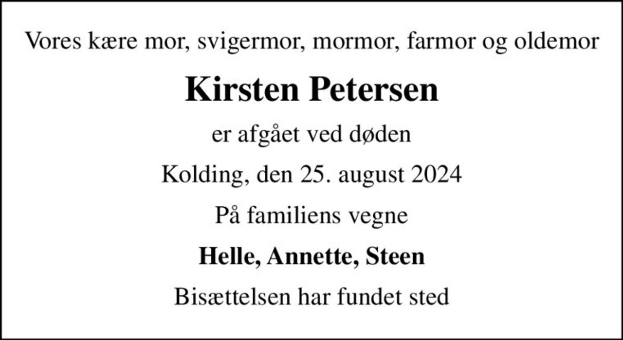 Vores kære mor, svigermor, mormor, farmor og oldemor
Kirsten Petersen
er afgået ved døden
Kolding, den 25. august 2024
På familiens vegne
Helle, Annette, Steen
Bisættelsen har fundet sted