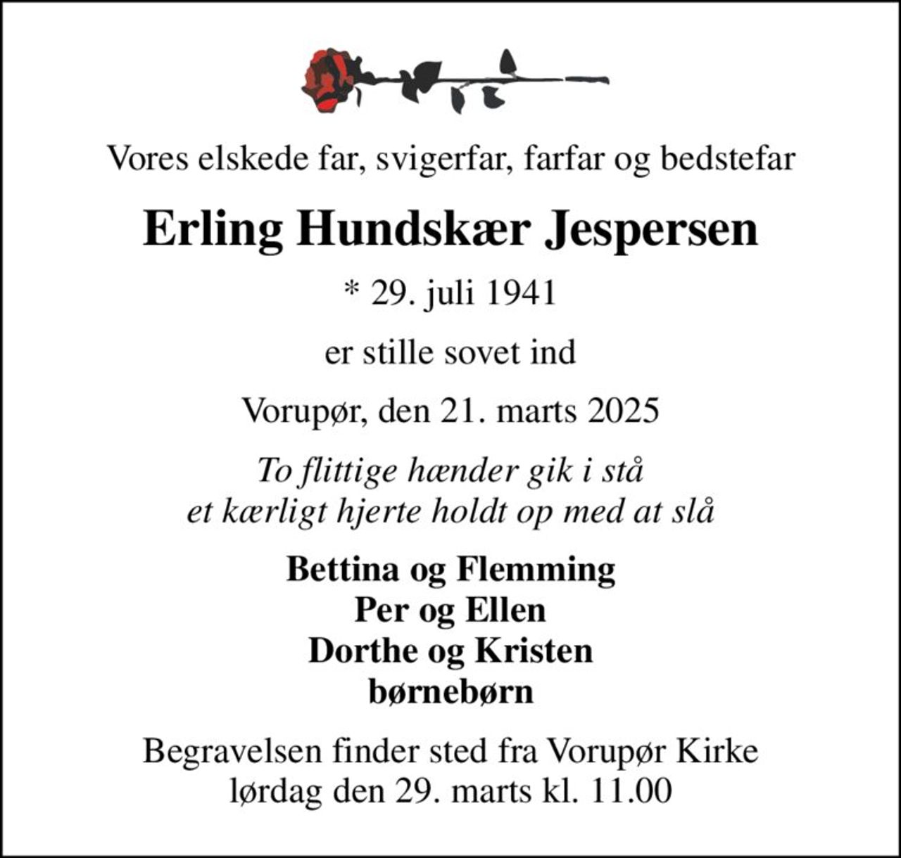 Vores elskede far, svigerfar, farfar og bedstefar
Erling Hundskær Jespersen
* 29. juli 1941
er stille sovet ind
Vorupør, den 21. marts 2025
To flittige hænder gik i stå et kærligt hjerte holdt op med at slå
Bettina og Flemming Per og Ellen Dorthe og Kristen børnebørn
Begravelsen finder sted fra Vorupør Kirke  lørdag den 29. marts kl. 11.00