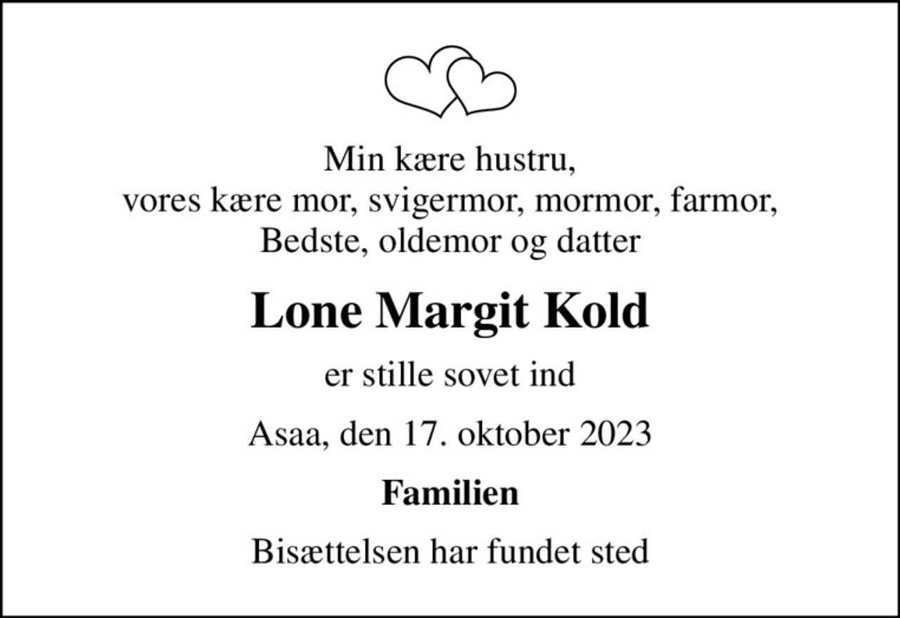 Min kære hustru, vores kære mor, svigermor, mormor, farmor, Bedste, oldemor og datter
Lone Margit Kold
er stille sovet ind
Asaa, den 17. oktober 2023
Familien
Bisættelsen har fundet sted