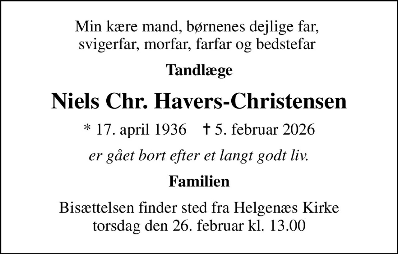 Min kære mand, børnenes dejlige far,  svigerfar, morfar, farfar og bedstefar 
Tandlæge
Niels Chr. Havers-Christensen
* 17. april 1936    ✝ 5. februar 2026
er gået bort efter et langt godt liv.
Familien
Bisættelsen finder sted fra Helgenæs Kirke  torsdag den 26. februar kl. 13.00