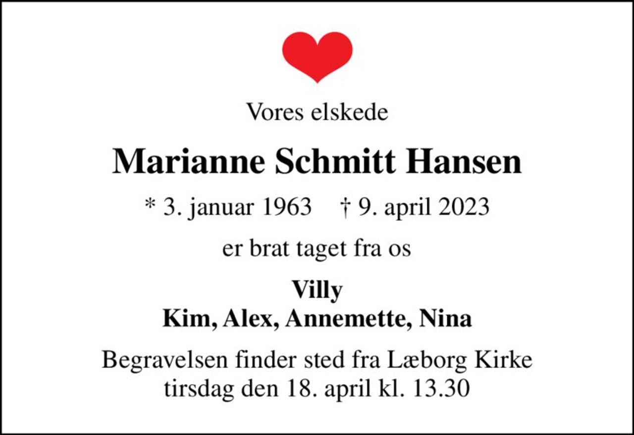 Vores elskede
Marianne Schmitt Hansen
* 3. januar 1963    ✝ 9. april 2023
er brat taget fra os
Villy Kim, Alex, Annemette, Nina
Begravelsen finder sted fra Læborg Kirke  tirsdag den 18. april kl. 13.30