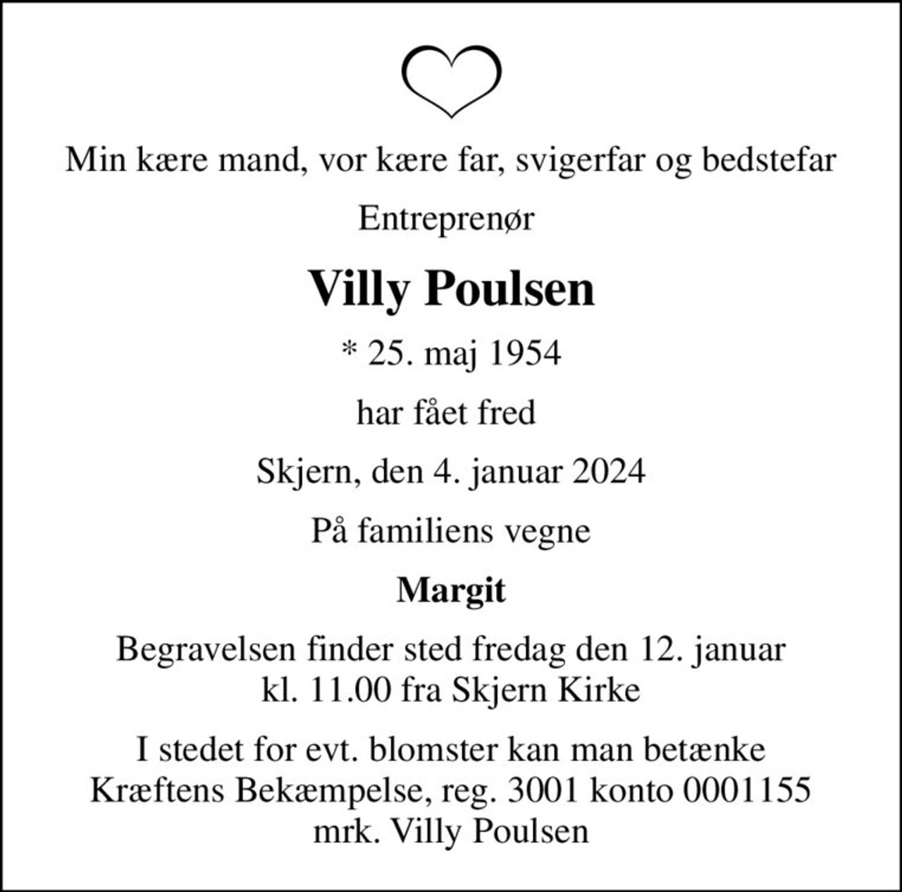 Min kære mand, vor kære far, svigerfar og bedstefar
Entreprenør 
Villy Poulsen
* 25. maj 1954
har fået fred 
Skjern, den 4. januar 2024
På familiens vegne
Margit
Begravelsen finder sted fredag den 12. januar kl. 11.00 fra Skjern Kirke
I stedet for evt. blomster kan man betænke Kræftens Bekæmpelse, reg. 3001 konto 0001155 mrk. Villy Poulsen
