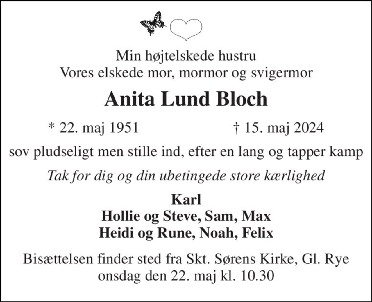 Min højtelskede hustru Vores elskede mor, mormor og svigermor 
Anita Lund Bloch 
★ 22. maj 1951 
✝ 15. maj 2024 
sov pludseligt men stille ind, efter en lang og tapper kamp 
Tak for dig og din ubetingede store kærlighed 
Karl Hollie og Steve, Sam, Max Heidi og Rune, Noah, Felix 
Bisættelsen​ finder sted fra Skt. Sørens Kirke, Gl. Rye onsdag den 22. maj​ kl. 10.30